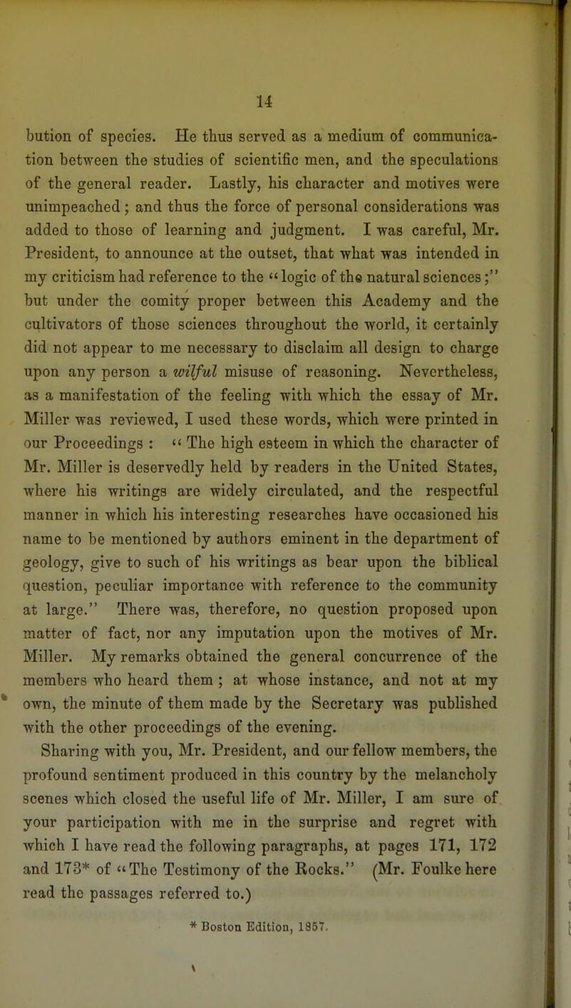 bution of species. He tkua served as a medium of communica- tion between the studies of scientific men, and the speculations of the general reader. Lastly, his character and motives were unimpeached; and thus the force of personal considerations was added to those of learning and judgment. I was careful, Mr. President, to announce at the outset, that what was intended in my criticism had reference to the «logic of the natural sciences; but under the comity proper between this Academy and the cultivators of those sciences throughout the world, it certainly did not appear to me necessary to disclaim all design to charge upon any person a wilful misuse of reasoning. Nevertheless, as a manifestation of the feeling with which the essay of Mr. Miller was reviewed, I used these words, which were printed in our Proceedings :  The high esteem in which the character of Mr. Miller is deservedly held by readers in the United States, where his writings are widely circulated, and the respectful manner in which his interesting researches have occasioned his name to be mentioned by authors eminent in the department of geology, give to such of his writings as bear upon the biblical question, peculiar importance with reference to the community at large. There was, therefore, no question proposed upon matter of fact, nor any imputation upon the motives of Mr. Miller. My remarks obtained the general concurrence of the members who heard them ; at whose instance, and not at my own, the minute of them made by the Secretary was published with the other proceedings of the evening. Sharing with you, Mr. President, and our fellow members, the profound sentiment produced in this country by the melancholy scenes which closed the useful life of Mr. Miller, I am sure of your participation with me in the surprise and regret with which I have read the following paragraphs, at pages 171, 172 and 173* of The Testimony of the Rocks. (Mr. Foulke here read the passages referred to.) * Boston Edition, 1857.