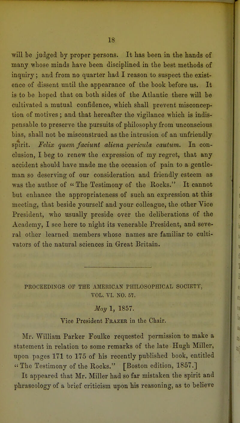 will be judged by proper persons. It has been in the hands of many whose minds have been disciplined in the best methods of inquiry; and from no quarter had I reason to suspect the exist- ence of dissent until the appearance of the book before us. It is to be hoped that on both sides of the Atlantic there will be cultivated a mutual confidence, which shall prevent misconcep- tion of motives ; and that hereafter the vigilance which is indis- pensable to preserve the pursuits of philosophy from unconscious bias, shall not be misconstrued as the intrusion of an unfriendly sp^irit. Felix quern faciunt aliena pericula cautum. In con- clusion, I beg to renew the expression of my regret, that any accident should have made me the occasion of pain to a gentle- man so deserving of our consideration and friendly esteem as was the author of  The Testimony of the Rocks. It cannot but enhance the appropriateness of such an expression at this meeting, that beside yourself and your colleague, the other Vice President, who usually preside over the deliberations of the Academy, I see here to night its venerable President, and seve- ral other learned members whose names are familiar to culti- vators of the natural sciences in Great Britain. PROCEEDINGS OP THE AMERICAN PHILOSOPHICAL SOCIETY, VOL. VI. NO. 51. May 1, 1857. Vice President Frazer in the Chair. Mr. William Parker Foulke requested permission to make a statement in relation to some remarks of the late Hugh Miller, upon pages 171 to 175 of his recently published book, entitled The Testimony of the Rocks. [Boston edition, 1857.] It appeared that Mr. Miller had so far mistaken the spirit and phraseology of a brief criticism upon his reasoning, as to believe