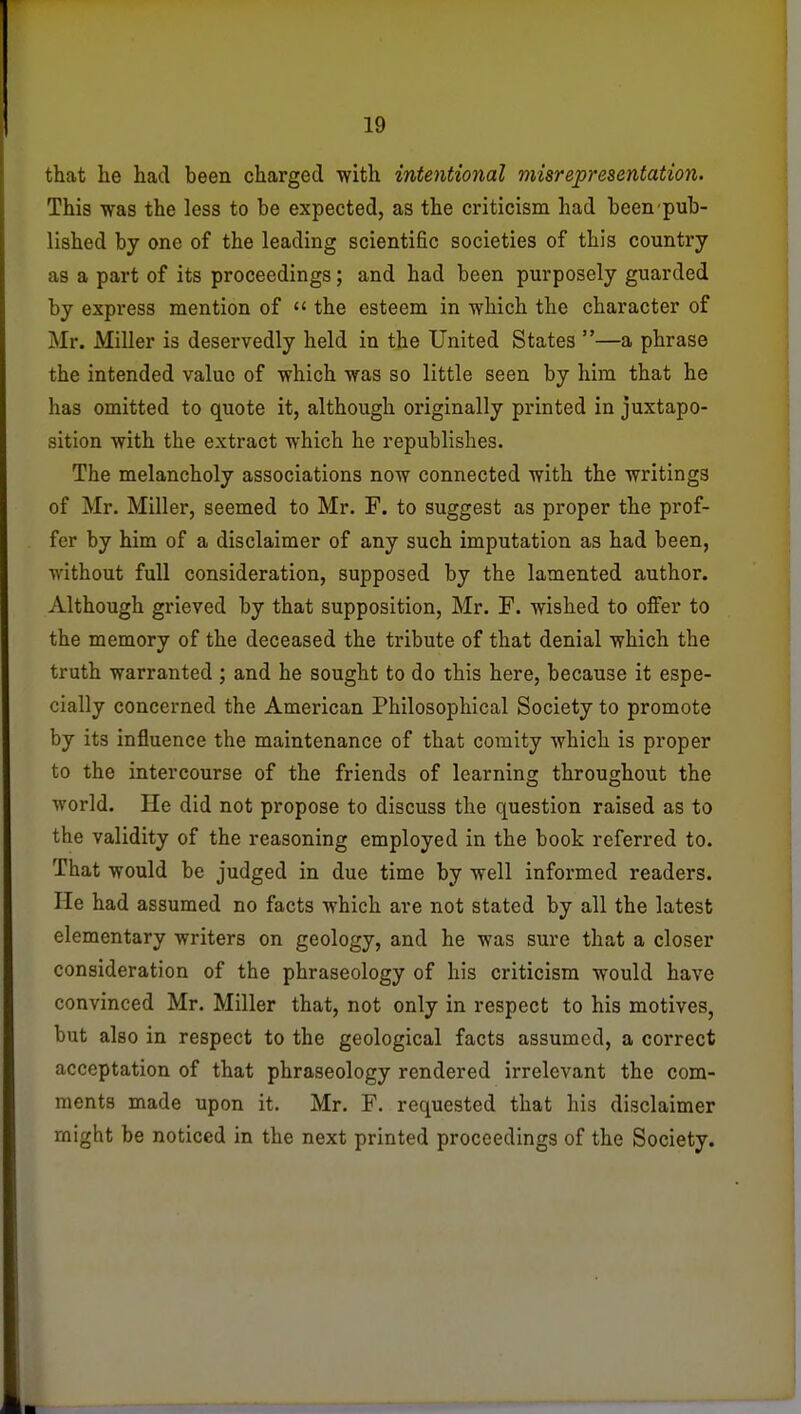 that he had been charged with intentional misrepresentation. This was the less to be expected, as the criticism had been pub- lished by one of the leading scientific societies of this country as a part of its proceedings; and had been purposely guarded by express mention of  the esteem in which the character of Mr. Miller is deservedly held in the United States —a phrase the intended value of which was so little seen by him that he has omitted to quote it, although originally printed in juxtapo- sition with the extract which he republishes. The melancholy associations now connected with the writings of Mr. Miller, seemed to Mr. F. to suggest as proper the prof- fer by him of a disclaimer of any such imputation as had been, without full consideration, supposed by the lamented author. Although grieved by that supposition, Mr. F. wished to offer to the memory of the deceased the tribute of that denial which the truth warranted ; and he sought to do this here, because it espe- cially concerned the American Philosophical Society to promote by its influence the maintenance of that comity which is proper to the intercourse of the friends of learning throughout the world. He did not propose to discuss the question raised as to the validity of the reasoning employed in the book referred to. That would be judged in due time by well informed readers. He had assumed no facts which are not stated by all the latest elementary writers on geology, and he was sure that a closer consideration of the phraseology of his criticism would have convinced Mr. Miller that, not only in respect to his motives, but also in respect to the geological facts assumed, a correct acceptation of that phraseology rendered irrelevant the com- ments made upon it. Mr. F. requested that his disclaimer might be noticed in the next printed proceedings of the Society.