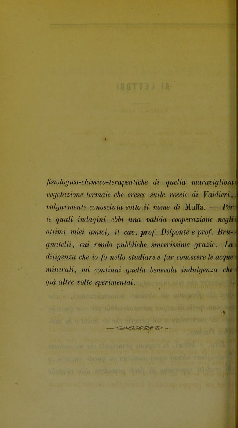 I fisiologico-chimico-terapeutiche di quella maravigliosai vegetazione termale che cresce sulle roccie di Valdieri,. wlgarmenle conosciuta sotto il nome di Mafia. — Per^ le quali indagini ebbi una valida cooperazione negli ottimi miei amici, il cav. prof. Delponle e prof. Bru' gnatelli, cui rmdo pubbliche sincerissime grazie. La' diligenza che io fo nello studiare e far conoscere le acque minerali, mi continui quella benevola indulgenza che • già altre volte sperimentai.