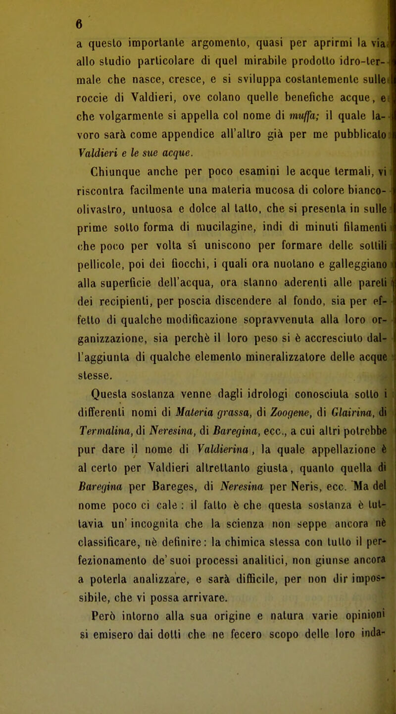 a questo imporlanle argomento, quasi per aprirmi la via allo studio particolare di quel mirabile prodotto idro-ter- male che nasce, cresce, e si sviluppa costantemente sulle roccie di Valdieri, ove colano quelle benefiche acque, eti che volgarmente si appella col nome di muffa; il quale la- voro sarà come appendice all'altro già per me pubblicato Valdieri e le sue acque. Chiunque anche per poco esamini le acque termali, vi riscontra facilmente una materia mucosa di colore bianco- olivastro, untuosa e dolce al tatto, che si presenta in sulle prime sotto forma di niucilagine, indi di minuti filamenti che poco per volta si uniscono per formare delle sottili pellicole, poi dei fiocchi, i quali ora nuotano e galleggiano alla superficie dell'acqua, ora stanno aderenti alle pareli dei recipienti, per poscia discendere al fondo, sia per ef- fetto di qualche modificazione sopravvenuta alla loro or- ganizzazione, sia perchè il loro peso si è accresciuto dal- l'aggiunta di qualche elemento mineralizzatore delle acque stesse. Questa sostanza venne dagli idrologi conosciuta sotto i differenti nomi di Materia grassa, di Zoogene, di Glairina, di Termalina, di Neresina, di Baregina, ecc., a cui altri potrebbe pur dare il nome di Valdierina, la quale appellazione è al certo per Valdieri altrettanto giusta, quanto quella di Baregina per Bareges, di Neresina per Neris, ecc. Ma del nome poco ci cale : il fatto è che questa sostanza è tut- tavia un' incognita che la scienza non seppe ancora né classificare, nè definire: la chimica stessa con tutto il per- fezionamento de'suoi processi analitici, non giunse ancora a poterla analizzare, e sarà difiìcile, per non dir impos- sibile, che vi possa arrivare. Però intorno alla sua origine e natura varie opinioni si emisero dai dotti che ne fecero scopo delle loro inda-