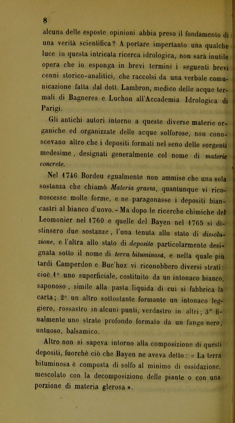 alcuna delle esposte opinioni abbia preso il fondamento di i una verità scientifica? A portare impertanto una qualche [ luce in questa intricata ricerca idrologica, non sarà inutile ii opera che io esponga in brevi termini i seguenti brevi \ cenni storico-analitici, che raccolsi da una verbale comu- p nicazione fatta dal dott. Lambron, medico delle acque ter- i mali di Bagneres e Luchon all'Accademia Idrologica di \ Parigi. Gli antichi autori intorno a queste diverse materie or- ganiche ed organizzate delle acque solforose, non cono- scevano altro che i depositi formati nel seno delle sorgenti medesime , designali generalmente col nome di materie concrete. |, Nel 1746 Bordeu egualmente non ammise che una sola I sostanza che chiamò Materia grasm, quantunque vi rico- noscesse molte forme, e ne paragonasse i deposili bian- castri al bianco d'uovo.-Ma dopo le ricerche chimiche det Leoraonier nel 1760 e quelle del Bayen nel 1765 si di- stinsero due sostanze, l'una tenuta allo stato di dissolw zione, e l'altra allo stalo di deposilo particolarmente desi- gnata sotto il nome di terra bituminosa, e nella quale più tardi Camperdon e Buc'hoz vi riconobbero diversi strati: cioè 1° uno superficiale, costituito da un intonaco bianco, saponoso , simile alla pasta liquida di cui si fabbrica la carta; 2 un altro sottoslanle formante un intonaco leg- giero, rossastro in alcuni punti, verdastro in altri ; 3 fi- nalmente uno strato profondo formato da un fango nero, untuoso, balsamico. Altro non si sapeva intorno alla composiziono di questi depositi, fuorché ciò che Bayen ne aveva dello : « La terra bituminosa è composta di solfo al minimo di ossidazione, mescolato con la decomposizione delle piante o con una porzione di materia glerosa».