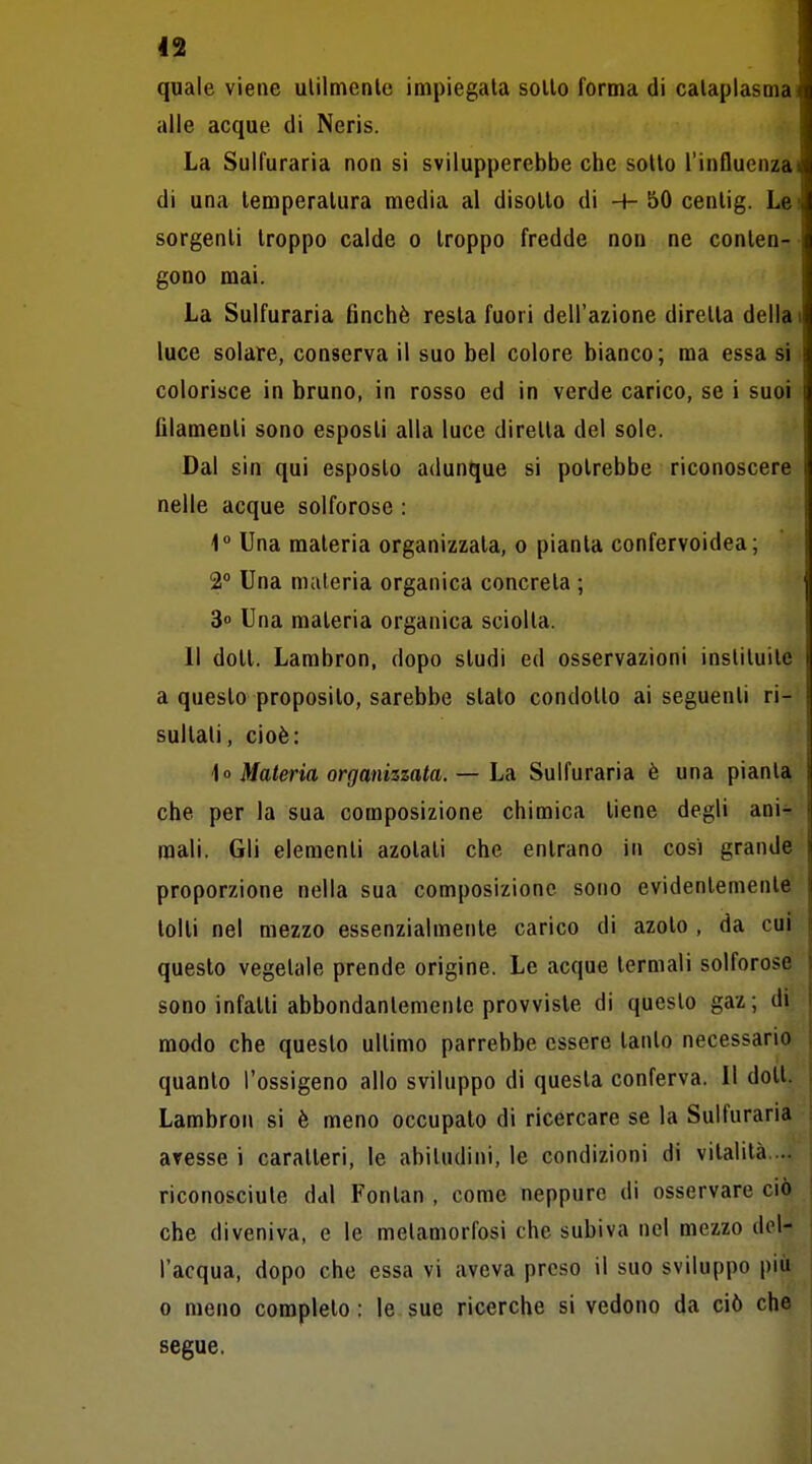 quale viene ulilmenle impiegata sollo forma di cataplasma alle acque di Neris. La Sulfuraria non si svilupperebbe che sollo l'influenza di una temperatura media al disotto di + 50 cenlig. Le sorgenti troppo calde o troppo fredde non ne conten- gono mai. La Sulfuraria finché resta fuori dell'azione diretta della luce solare, conserva il suo bel colore bianco; ma essa si colorisce in bruno, in rosso ed in verde carico, se i suoi filamenti sono esposti alla luce diretta del sole. Dal sin qui esposto adunque si potrebbe riconoscere nelle acque solforose : 1° Una materia organizzata, o pianta confervoidea; 2° Una materia organica concreta ; 3° Una materia organica sciolta. Il dott. Lambron, dopo studi ed osservazioni insliluite a questo proposito, sarebbe slato condotto ai seguenti ri- sultali, cioè: U Materia organizzata. — Là Sulfuraria è una pianta che per la sua composizione chimica tiene degli ani^ mali. Gli elementi azotati che entrano in cosi grande proporzione nella sua composizione sono evidentemente tolti nel mezzo essenzialmente carico di azoto , da cui questo vegetale prende origine. Le acque termali solforose sono infatti abbondantemente provviste di questo gaz; di modo che questo ultimo parrebbe essere tanto necessario quanto l'ossigeno allo sviluppo di questa conferva. 11 dott. Lambron si è meno occupato di ricercare se la Sulfuraria avesse i caratteri, le abitudini, le condizioni di vitalità. .. riconosciute dal Fontan , come neppure di osservare ciò che diveniva, e le metamorfosi che subiva nel mezzo del- l'acqua, dopo che essa vi aveva preso il suo sviluppo più 0 meno completo: le sue ricerche si vedono da ciò che segue.