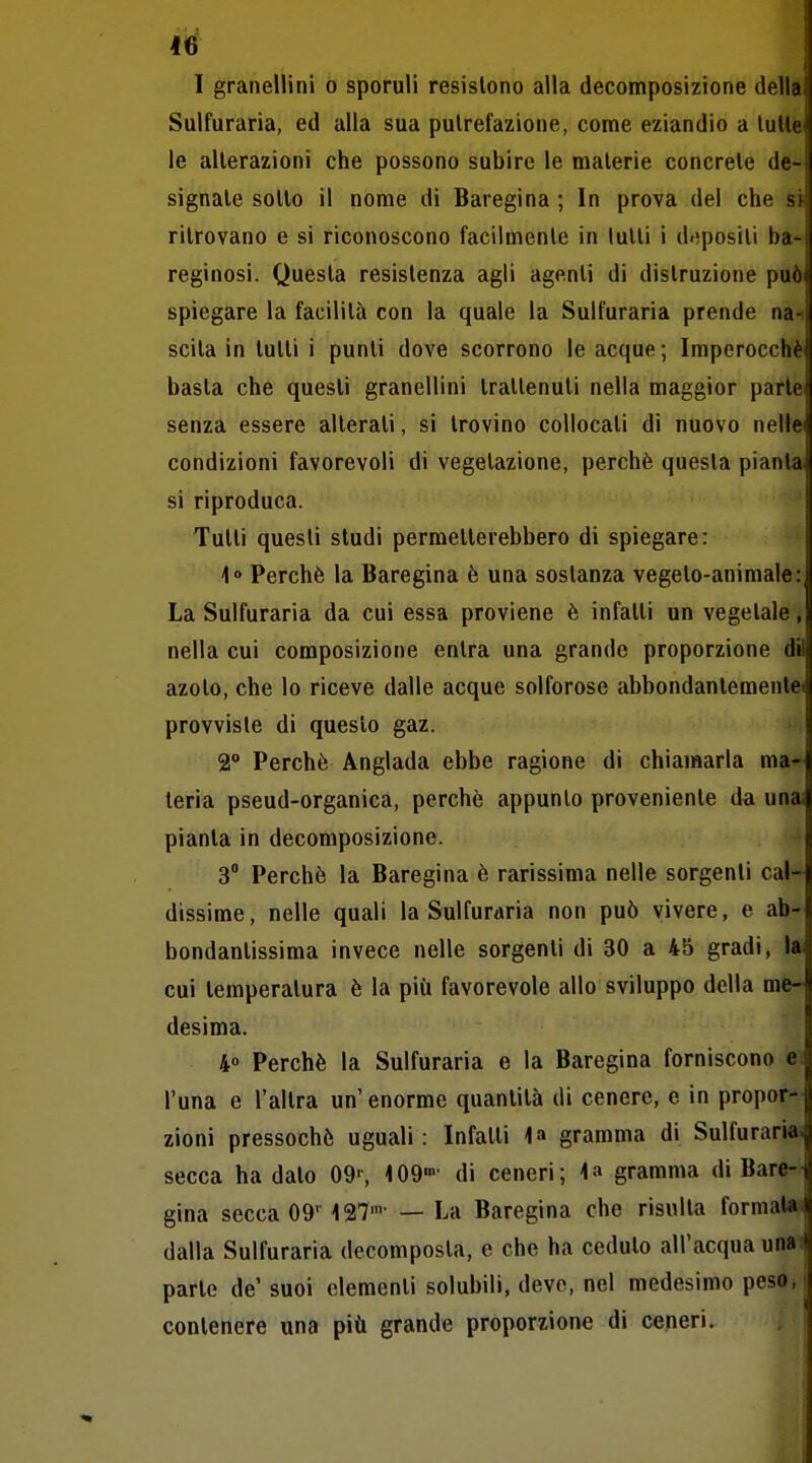 1^ I granellini o sporuli resistono alla decomposizione della Suifuraria, ed alla sua putrefazione, come eziandio a tulle le alterazioni che possono subire le materie concrete de- signale sotlo il nome di Baregina ; In prova del che st ritrovano e si riconoscono facilmente in lutti i depositi ba- reginosi. Questa resistenza agli agenti di distruzione può' spiegare la facilità con la quale la Suifuraria prende na-i scila in tutti i punti dove scorrono le acque ; Imperocché basta che questi granellini trattenuti nella maggior parte senza essere alterali, si trovino collocali di nuovo nelle condizioni favorevoli di vegetazione, perchè questa pianta si riproduca. Tutti questi studi permetterebbero di spiegare: 1° Perchè la Baregina è una sostanza vegeto-animale: La Suifuraria da cui essa proviene è infalli un vegetale, nella cui composizione entra una grande proporzione dil azolo, che lo riceve dalle acque solforose abbondantemente» provviste di questo gaz. 2° Perchè Anglada ebbe ragione di chiamarla ma- teria pseud-organica, perchè appunto proveniente da una; pianta in decomposizione. 3 Perchè la Baregina è rarissima nelle sorgenti cal- dissime, nelle quali la Suifuraria non può vivere, e ab- bondantissima invece nelle sorgenti di 30 a 45 gradi, I* cui temperatura è la più favorevole allo sviluppo della me- desima. 4° Perchè la Suifuraria e la Baregina forniscono e. l'una e l'altra un'enorme quantità di cenere, e in propor- zioni pressoché uguali : Infatti gramma di Suifuraria. secca ha dato 09s iOD»- di ceneri; \^ gramma di Bare- gina secca 09' 127'' — La Baregina che risulla formaU-i dalla Suifuraria decomposta, e che ha ceduto all'acqua unaH parte de' suoi elementi solubili, deve, nel medesimo peso, contenere una più grande proporzione di ceneri.