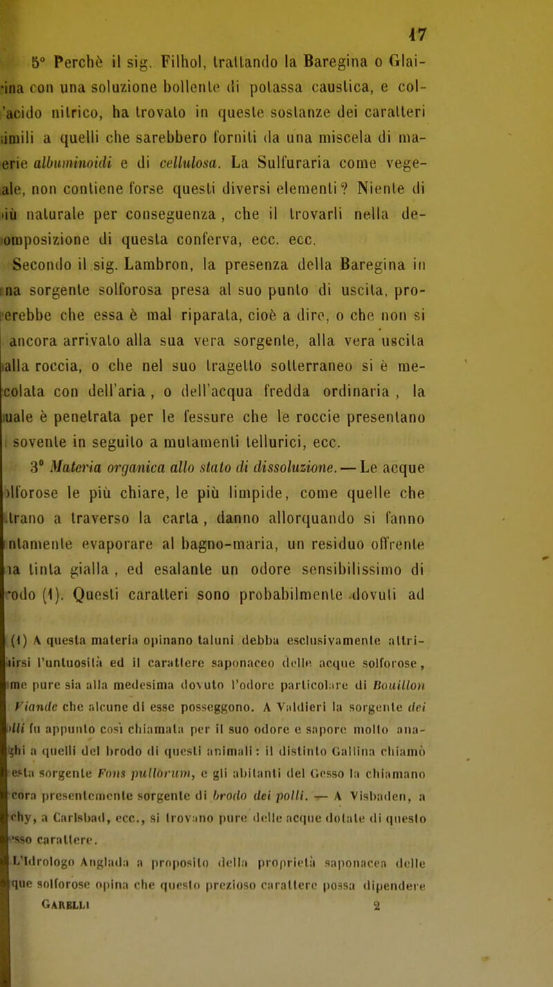 5» Perchè il sig. Filhol, Irallando la Baregina o Glai- •ina con una soluzione bollenlc di potassa caustica, e col- 'acido nitrico, ha trovato in queste sostanze dei caratteri limili a quelli che sarebbero t'ornili da una miscela di ma- erie albuminoidi e di cellulosa. La Sulfuraria come vege- ,ale, non contiene forse questi diversi elementi? Niente di liù naturale per conseguenza , che il trovarli nella de- lomposizione di questa conferva, ecc. ecc. Secondo il sig. Lambron, la presenza della Baregina in ma sorgente solforosa presa al suo punto di uscita, pro- ■erebbe che essa è mal riparata, cioè a dire, o che non si ancora arrivato alla sua vera sorgente, alla vera uscita lalla roccia, o che nel suo tragetto sotterraneo si è rae- colata con dell'aria, o dell'acqua fredda ordinaria , la luale è penetrala per le fessure che le roccie presentano 1 sovente in seguito a mutamenti tellurici, ecc. 3' Materia organica allo staio di dissoluzione. — Le acque )llorose le più chiare, le più limpide, come quelle che Urano a traverso la carta, danno allorquando si fanno intamente evaporare al bagno-maria, un residuo offrente ia tìnta gialla , ed esalante un odore sensibilissimo di •odo (1). Questi caratteri sono probabilmente-dovuti ad (<) A questa materia opinano taluni debba esclusivamente altri- liisi l'untuosità ed il carattere saponaceo di-lic. acque solforose, me pure sia alla medesima dovuto l'odore particohiru di BouilloH yiandc che alcune di esse posseggono. A Vnldieri la sorgente dei >lli fu appunto cosi chiamata per il suo odore e sapore mollo nna- ^hi a quelli del brodo di questi animali : il distinto Gallina chiamò e.'la sorgente Fons pulloriim, e gli abitanti del Gesso la chiamano Cora presentemente sorgente di brodo dei polli. — A Visbaden, a chy, a Carisbad, ecc., si trovano pure delle acque dotate di questo •'sso carattere. L'Idrologo Anglada a proposito dcll.t proprietà saponacea delle que solforose opina che questo prezioso carattere possa dipendere Garelli 2