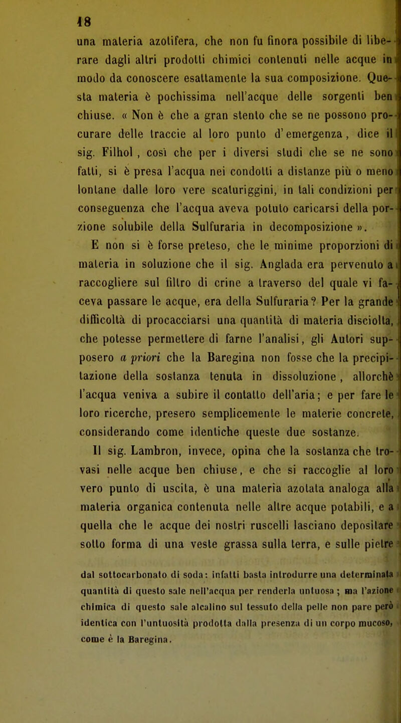 una materia azolifera, che non fu finora possibile di libe-' rare dagli altri prodotti chimici contenuti nelle acque in' modo da conoscere esattamente la sua composizione. Que- sta materia è pochissima nell'acque delle sorgenti ben chiuse. « Non è che a gran stento che se ne possono pro- curare delle traccie al loro punto d'emergenza, dice il sig. Filhol , così che per i diversi studi che se ne sono fatti, si è presa l'acqua nei condotti a distanze più o menci lontane dalle loro vere scaturiggini, in tali condizioni pert conseguenza che l'acqua aveva potuto caricarsi della por- zione solubile della Sulfuraria in decomposizione ». E non si è forse preteso, che le minime proporzioni di materia in soluzione che il sig. Anglada era pervenuto ai raccogliere sul filtro di crine a traverso del quale vi fa- -, ceva passare le acque, era della Sulfuraria? Per la grande difficoltà di procacciarsi una quantità di materia disciolta, i che potesse permettere di farne l'analisi, gli Autori sup-- posero a priori che la Baregina non fosse che laprecipi-- tazione della sostanza tenuta in dissoluzione , allorché' l'acqua veniva a subire il contatto dell'aria; e per fare le' loro ricerche, presero semplicemente le materie concrete, considerando come identiche queste due sostanze. Il sig. Lambron, invece, opina che la sostanza che tre-- vasi nelle acque ben chiuse, e che si raccoglie al loro- vero punto di uscita, è una materia azotata analoga alla i' materia organica contenuta nelle altre acque potabili, e a: quella che le acque dei nostri ruscelli lasciano depositare i sotto forma di una veste grassa sulla terra, e sulle pietre i dal soltociirbonato di soda: infatti basta introdurre una detcriDìnata quantità di questo sale nell'acqua per renderla untuosa ; ma l'azione chimica di questo sale alcalino sul tessuto della pelle non pare però > identica con l'untuosità prodotta dalla presenza di un corpo mucoso, come è la Baregina. I
