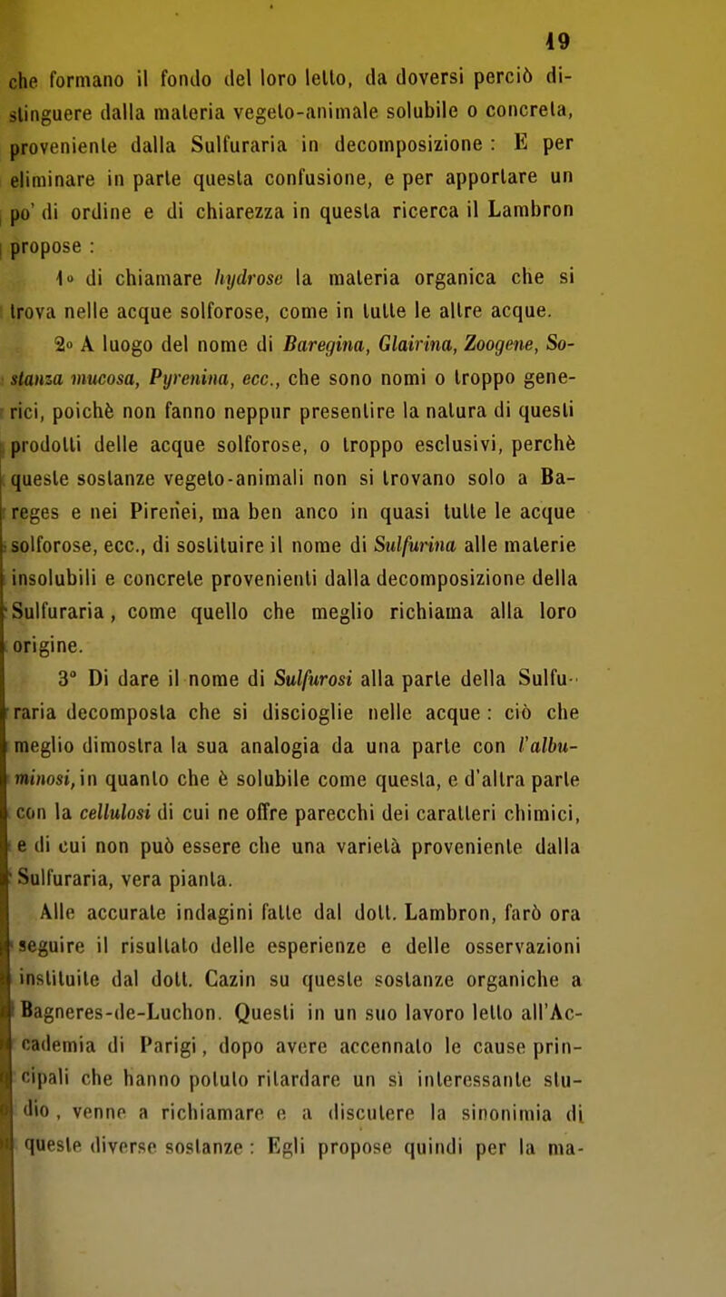 che formano il fondo del loro lello, da doversi perciò di- stinguere dalla materia vegeto-animale solubile o concreta, proveniente dalla Sulfuraria in decomposizione : E per eliminare in parte questa confusione, e per apportare un I po' di ordine e di chiarezza in questa ricerca il Lambron I propose : i di chiamare hydrose la materia organica che si trova nelle acque solforose, come in tutte le altre acque. 2» A luogo del nome di Baregina, Glairina, Zoogene, So- stanza mucosa, Pyrenina, ecc., che sono nomi o troppo gene- ' rici, poiché non fanno neppur presentire la natura di questi [prodotti delle acque solforose, o troppo esclusivi, perchè queste sostanze vegeto-animali non si trovano solo a Ba- : reges e nei Pirenei, ma ben anco in quasi tutte le acque : solforose, ecc., di sostituire il nome di Sulfurina alle materie insolubili e concrete provenienti dalla decomposizione della •Sulfuraria, come quello che meglio richiama alla loro origine. 3° Di dare il nome di Sulfurosi alla parte della Sulfu- raria decomposta che si discioglie nelle acque: ciò che meglio dimostra la sua analogia da una parte con l'albu- minosi,'\n quanto che è solubile come questa, e d'altra parte con la celluiosi di cui ne offre parecchi dei caratteri chimici, (6 di cui non può essere che una varietà proveniente dalla ! Sulfuraria, vera pianta. Alle accurate indagini fatte dal dott. Lambron, farò ora •seguire il risultalo delle esperienze e delle osservazioni instituile dal dott. Cazin su queste sostanze organiche a Bagneres-de-Luchon. Questi in un suo lavoro letto all'Ac- cademia di Parigi, dopo avere accennato le cause prin- cipali che hanno potuto ritardare un si interessante stu- dio , venne a richiamare e a discutere la sinonimia di ■ queste diverse sostanze : Egli propose quindi per la ma-