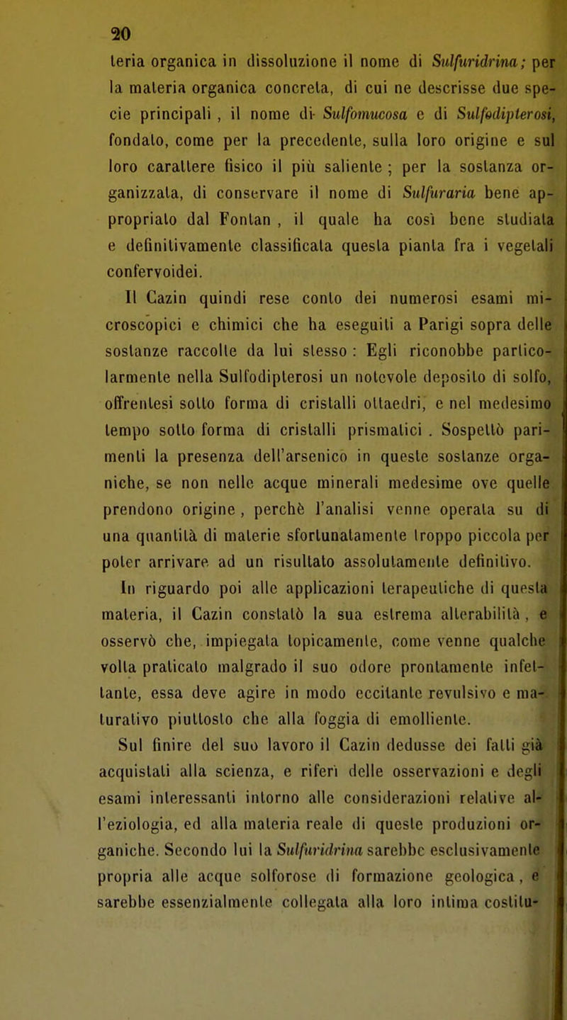 leria organica in dissoluzione il nome di Sulfuridrina; per la materia organica concreta, di cui ne descrisse due spe- cie principali , il nome di- Sulfomucosa e di Sulfodipterosi, fondato, come per la precedente, sulla loro origine e sul loro carattere tìsico il più saliente ; per la sostanza or- ganizzata, di conservare il nome di Sulfuraria bene ap- propriato dal Fontan , il quale ha così bene studiata e definitivamente classificata questa pianta fra i vegetali confervoidei. Il Cazin quindi rese conto dei numerosi esami mi- croscopici e chimici che ha eseguiti a Parigi sopra delle sostanze raccolte da lui slesso : Egli riconobbe partico- larmente nella Sulfodiplerosi un notevole deposito di solfo, offrentesi sotto forma di cristalli ottaedri, e nel medesimo tempo sotto forma di cristalli prismatici . Sospettò pari- menti la presenza dell'arsenico in queste sostanze orga- niche, se non nelle acque minerali medesime ove quelle prendono origine , perchè l'analisi venne operata su di una quantità di materie sfortunatamente Iroppo piccola per poter arrivare ad un risultato assolutamente definitivo. In riguardo poi alle applicazioni terapeutiche di questa materia, il Cazin constatò la sua estrema alterabilità , e osservò che, impiegata topicamente, come venne qualche volta praticato malgrado il suo odore prontamente infet- tante, essa deve agire in modo eccitante revulsivo e ma- turativo piuttosto che alla foggia di emolliente. Sul finire del suo lavoro il Cazin dedusse dei fatti già acquistati alla scienza, e riferi delle osservazioni e degli esami interessanti intorno alle considerazioni relative al- ' l'eziologia, ed alla materia reale di queste produzioni or- ganiche. Secondo lui la Su/fiinV/nna sarebbe esclusivamente propria alle acque solforose di formazione geologica, e sarebbe essenzialmente collegata alla loro intima costilu-