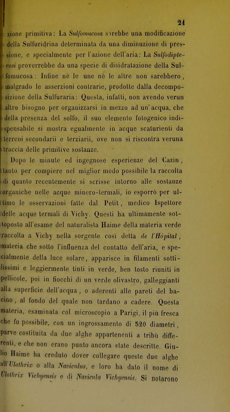 zione primitiva: La Sulfomucosa s'irebbe una modificazione della Sulfuridrina determinala da una diminuzione di pres- sione, e specialmente per l'azione dell'aria: La Sulfodipte- rosi proverrebbe da una specie di disidratazione della Sul- fomucosa : Infine nè le une nò le altre non sarebbero , malgrado le asserzioni contrarie, prodotte dalla decompo- sizione della Sulfuraria: Questa, infatti, non avendo verun altro bisogno per organizzarsi in mezzo ad un' acqua, che della presenza del solfo, il suo elemento fotogenico indi- • spensabile si mostra egualmente in acque scalurienti da terreni secondarli e terziarii, ove non si riscontra veruna traccia delle primitive sostanze. Dopo le minute ed ingegnose esperienze del Cazin , tanto per compiere nel miglior modo possibile la raccolta di quanto recentemente si scrisse intorno alle sostanze Inorganiche nelle acque rainero-termali, io esporrò per ul- llimo le osservazioni fatte dal Petit, medico Ispettore delle acque termali di Vichy. Questi ha ultimamente sot- toposto all'esame del naturalista Haime della materia verde raccolta a Vichy nella sorgente così detta de l'Hòpilal, imateria che sotto l'influenza del contatto dell'aria, e spe- cialmente della luce solare, apparisce in filamenti sotti- lissimi e leggiermente tinti in verde, ben tosto riuniti in pellicole, poi in fiocchi di un verde olivastro, galleggianti alla superficie dell'acqua, o aderenti alle pareti del ba- cino , al fondo del quale non lardano a cadere. Questa materia, esaminata col microscopio a Parigi, il più fresca che fu possibile, con un ingrossamento di 520 diametri , parve costituita da due alghe appartenenti a tribù difl'e- renli, e che non erano punto ancora slate descritte. Giu- lio Haime ha creduto dover collegare queste duo alghe !i\\'Ulothrix 0 alla Naviculus, e loro ha dalo il nome di Vlollirix Vichyensis e di Naviciila Vichymsis. Si notarono