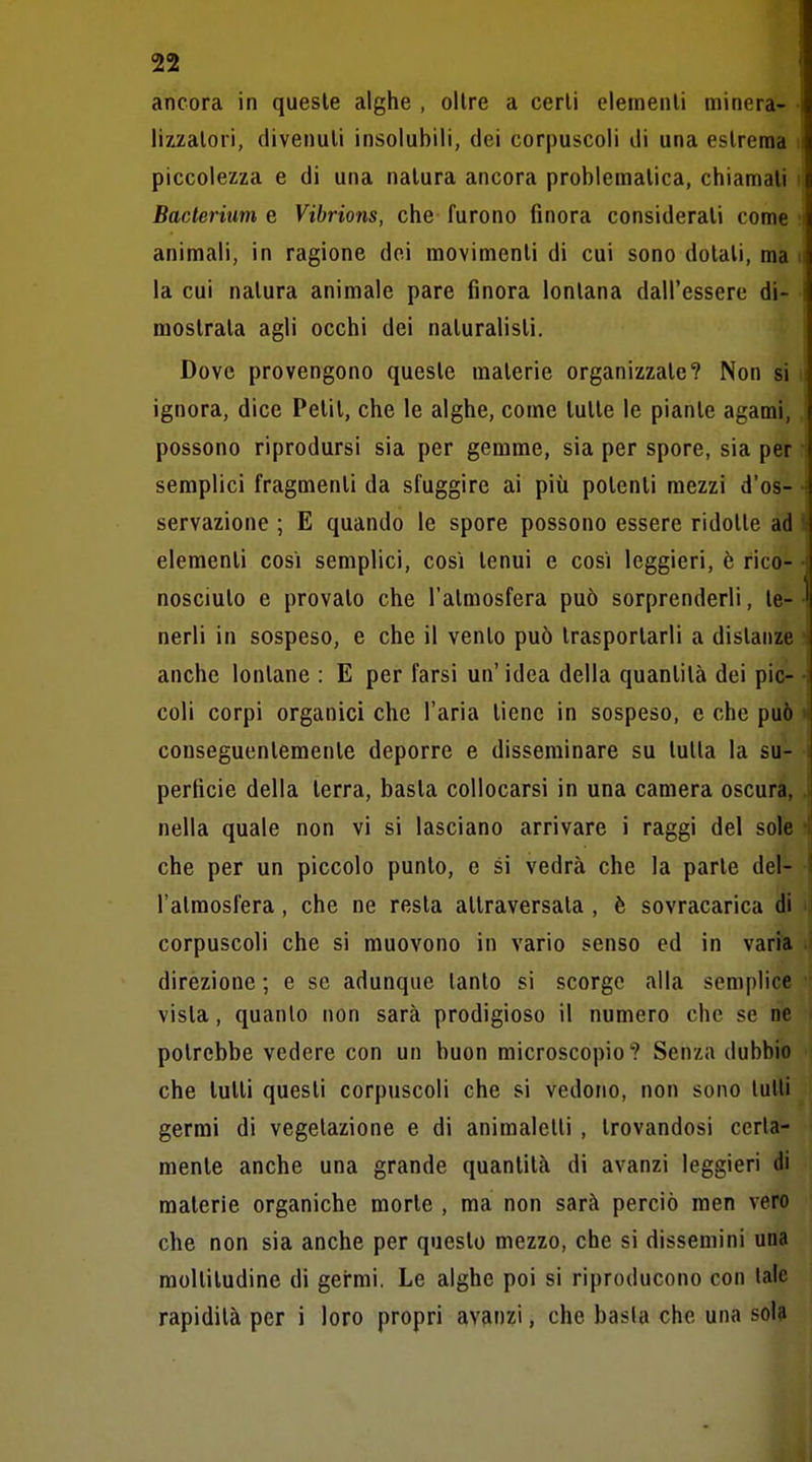 ancora in queste alghe , olire a certi elementi minerà- • lixzatori, divenuti insolubili, dei corpuscoli di una estrema i piccolezza e di una natura ancora problematica, chiamali i Bacteritim e Vibrions, che- furono finora considerati come i animali, in ragione dei movimenti di cui sono dotali, ma ii la cui natura animale pare finora lontana dall'essere di- mostrata agli occhi dei naturalisti. ì Dove provengono queste materie organizzate? Non si i ignora, dice Petit, che le alghe, come tutte le piante agami, possono riprodursi sia per gemme, sia per spore, sia per ; semplici fragmenti da sfuggire ai più polenti mezzi d'os- i servazione ; E quando le spore possono essere ridotte ad I elementi così semplici, così tenui e così leggieri, è rico- i nosciuto e provalo che l'atmosfera può sorprenderli, le- ' nerli in sospeso, e che il vento può trasportarli a distanze anche lontane : E per farsi un' idea della quantità dei pie- ■ coli corpi organici che l'aria tiene in sospeso, e che può v conseguentemente deporre e disseminare su tutta la su- perficie della terra, basta collocarsi in una camera oscura, nella quale non vi si lasciano arrivare i raggi del sole che per un piccolo punto, e si vedrà che la parte del- l'atmosfera , che ne resta attraversata , è sovracarica di corpuscoli che si muovono in vario senso ed in varia direzione ; e se adunque tanto si scorge alla semplice vista, quanlo non sarà prodigioso il numero che se no potrebbe vedere con un buon microscopio? Senza dubbio che lutti questi corpuscoli che si vedono, non sono tulli germi di vegetazione e di animaletti , trovandosi certa- mente anche una grande quantità di avanzi leggieri di materie organiche morte , ma non sarà perciò men vero che non sia anche per questo mezzo, che si dissemini una moltitudine di gei-mi. Le alghe poi si riproducono con late rapidità per i loro propri avanzi, che basta che una sol?