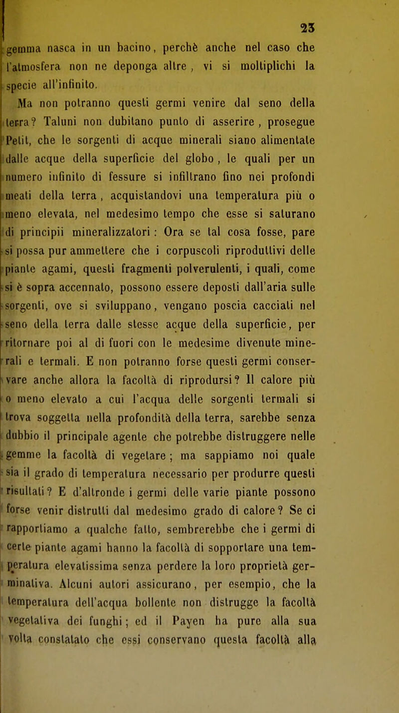 ^emma nasca in un bacino, perchè anche nel caso che l almosfera non ne deponga altre , vi si moltiplichi la specie airinfìnilo. .Ma non potranno questi germi venire dal seno della iler-ra? Taluni non dubitano punto di asserire , prosegue 'Petit, che le sorgenti di acque minerali siano alimentale 1 dalle acque della superficie del globo, le quali per un numero infinito di fessure si infiltrano fino nei profondi ! meati della terra, acquistandovi una temperatura più o imeno elevala, nel medesimo tempo che esse si saturano Idi principii mineralizzatori : Ora se tal cosa fosse, pare si possa pur ammettere che i corpuscoli riproduttivi delle 1 piante agami, questi fragmenli polverulenti, i quali, come • si è sopra accennato, possono essere deposti dall'aria sulle -sorgenti, ove si sviluppano, vengano poscia cacciati nel -seno della terra dalle stesse acque della superficie, per ■ritornare poi al di fuori con le medesime divenule mine- rali e termali. E non potranno forse questi germi conser- *vare anche allora la facoltà di riprodursi? Il calore più 0 meno elevalo a cui l'acqua delle sorgenti termali si trova soggetta nella profondità della terra, sarebbe senza dubbio il principale agente che potrebbe distruggere nelle ; gemme la facoltà di vegetare; ma sappiamo noi quale •sia il grado di temperatura necessario per produrre quesli frisultati? E d'altronde i germi delle varie piante possono ' forse venir distrutti dal medesimo grado di calore? Se ci ' rapportiamo a qualche fatto, sembrerebbe che i germi di ' certe piante agami hanno la facoltà di sopportare una tem- ! peratura elevatissima senza perdere la loro proprietà ger- minativa. Alcuni autori assicurano, per esempio, che la 1 temperatura dell'acqua bollente non distrugge la facoltà ' vegetativa dei funghi ; ed il Payen ha pure alla sua ' yolla constatato che essi conservano questa facoltà all^t