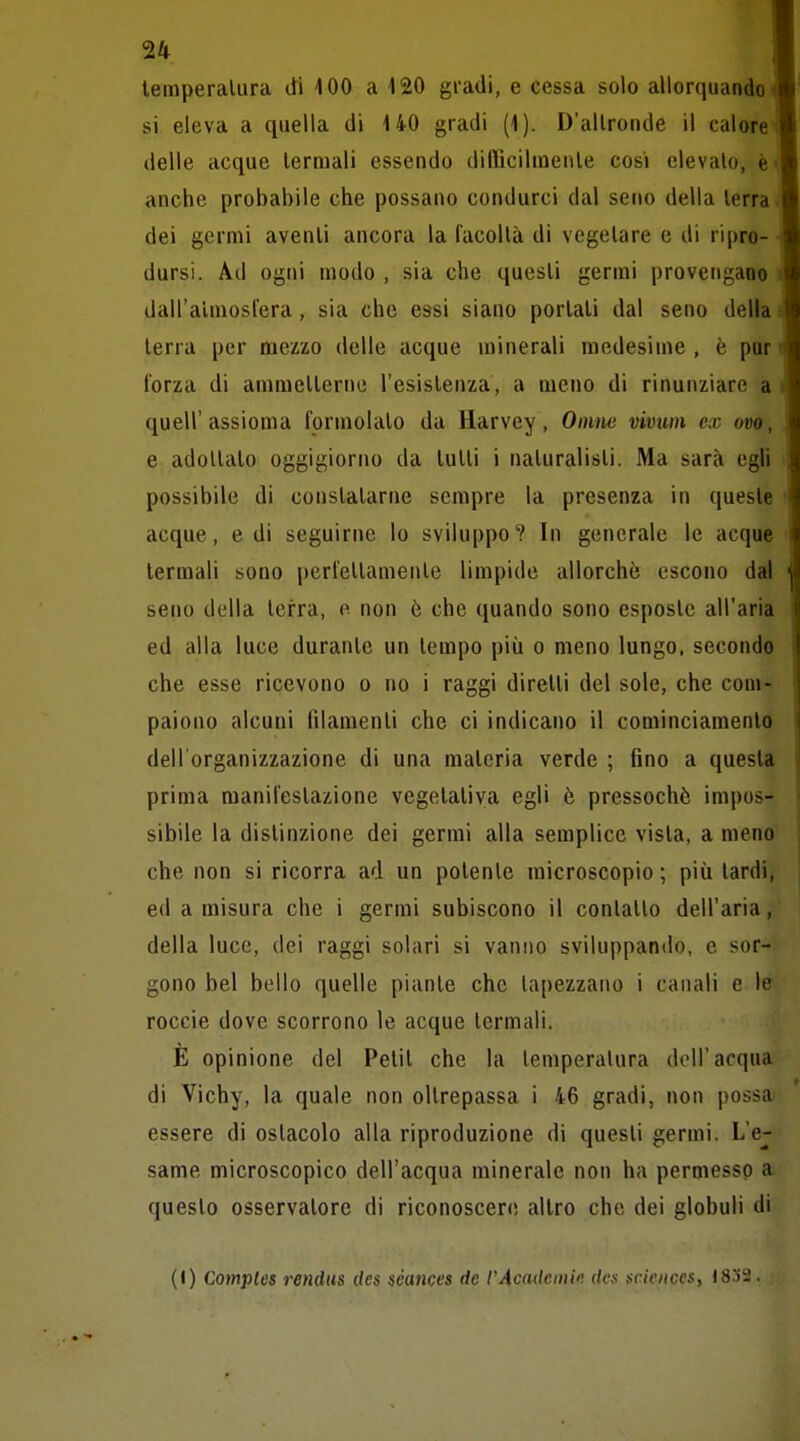 lemperalura dHOO a 120 gl'adi, e cessa solo allorquando si eleva a quella di 140 gradi (1). D'allronde il calore delle acque lermali essendo dilIicilineiUe cosi elevalo, è anche probabile che possano condurci dal seno della lerra dei germi avenli ancora la facoltà di vegetare e di ripro- dursi. Ad ogni modo , sia che questi germi provengano dall'atmosfera, sia che essi siano portali dal seno della lerra per mezzo delle acque minerali medesime , è par forza di ammetterne l'esistenza, a meno di rinunziare a quell'assioma formolato da Harvey, Oinne vivum ex ovo, e adottato oggigiorno da tulli i naturalisti. Ma sarà egli possibile di constatarne sempre la presenza in queste acque, e di seguirne lo sviluppo? In generale le acque lermali sono perfellamente limpide allorché escono dal seno della terra, e non è che quando sono esposte all'aria ed alla luce durante un tempo più o meno lungo, secondo che esse ricevono o no i raggi diretti del sole, che com- paiono alcuni lilamenli che ci indicano il cominciamentò dell'organizzazione di una materia verde ; fino a questa prima manifestazione vegetativa egli è pressoché impos- sibile la distinzione dei germi alla semplice vista, a meno che non si ricorra ad un potente microscopio ; più lardi, ed a misura che i germi subiscono il conlallo dell'aria, della luce, dei raggi solari si vanno sviluppando, e sor- gono bel bello quelle piante che lapezzano i canali e le roccie dove scorrono le acque termali. È opinione del Petit che la lemperalura doli'acqua di Vichy, la quale non oltrepassa i 46 gradi, non |)ossa essere di ostacolo alla riproduzione di questi germi. L'e- same microscopico dell'acqua minerale non ha permesso a questo osservatore di riconoscere altro che dei globuli di (!) Comples rendus cles séances de rAcadcinifì des scieitces, 1832.