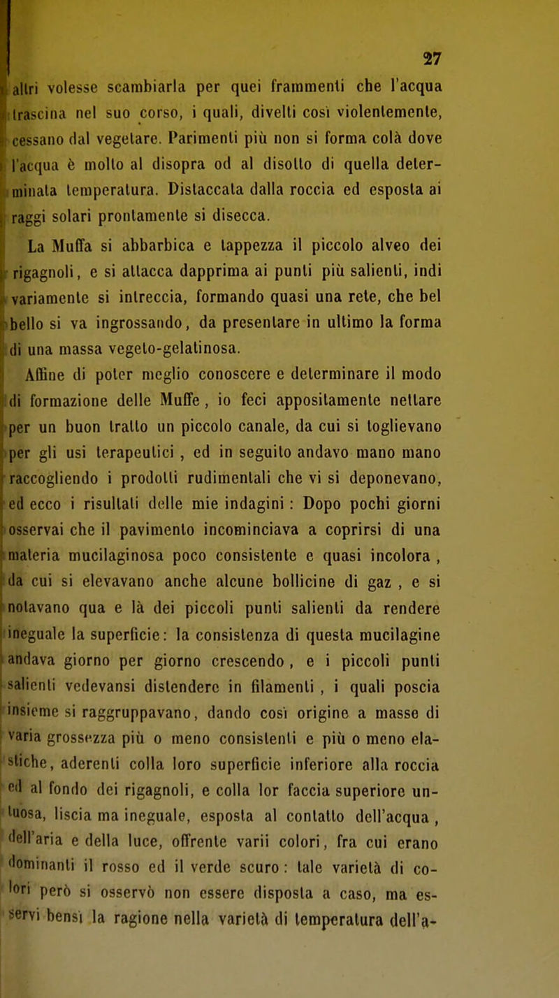 allri volesse scambiarla per quei frammenti che l'acqua trascina nel suo corso, i quali, divelli cosi violenlemenle, 8 cessano dal vegetare. Parimenti più non si forma colà dove » l'acqua è molto al disopra od al disotto di quella deler- |(i minala lemperalura. Distaccala dalla roccia ed esposta ai f raggi solari prontamente si disecca. La Muffa si abbarbica e tappezza il piccolo alveo dei rrigagnoli, e si allacca dapprima ai punti più salienti, indi 1 variamente si intreccia, formando quasi una rete, che bel (bello si va ingrossando, da presentare in ultimo la forma :di una massa vegeto-gelatinosa. Affine di poter meglio conoscere e determinare il modo !di formazione delle Muffe, io feci appositamente nettare >per un buon trailo un piccolo canale, da cui si toglievano >per gli usi terapeutici , ed in seguilo andavo mano mano raccogliendo i prodotti rudimentali che vi si deponevano, ed ecco i risultali delle mie indagini: Dopo pochi giorni «osservai che il pavimento incominciava a coprirsi di una imateria mucilaginosa poco consistente e quasi incolora , da cui si elevavano anche alcune bollicine di gaz , e si molavano qua e là dei piccoli punti salienti da rendere (ineguale la superficie: la consistenza di questa mucilagine andava giorno per giorno crescendo, e i piccoli punii salienti vcdevansi distendere in filamenti , i quali poscia insieme si raggruppavano, dando cosi origine a masso di varia grossezza più o meno consistenti e più o meno ela- stiche, aderenti colla loro superficie inferiore alla roccia ed al fondo dei rigagnoli, e colla lor faccia superiore un- l'iuosa, liscia ma ineguale, esposta al conlatto dell'acqua, flell'aria e della luce, offrente varii colori, fra cui erano ' dominanti il rosso ed il verde scuro : tale varietà di co- lori però si osservò non essere disposta a caso, ma es- ' servi bensì la ragione nella varietà di lemperalura dell'a-