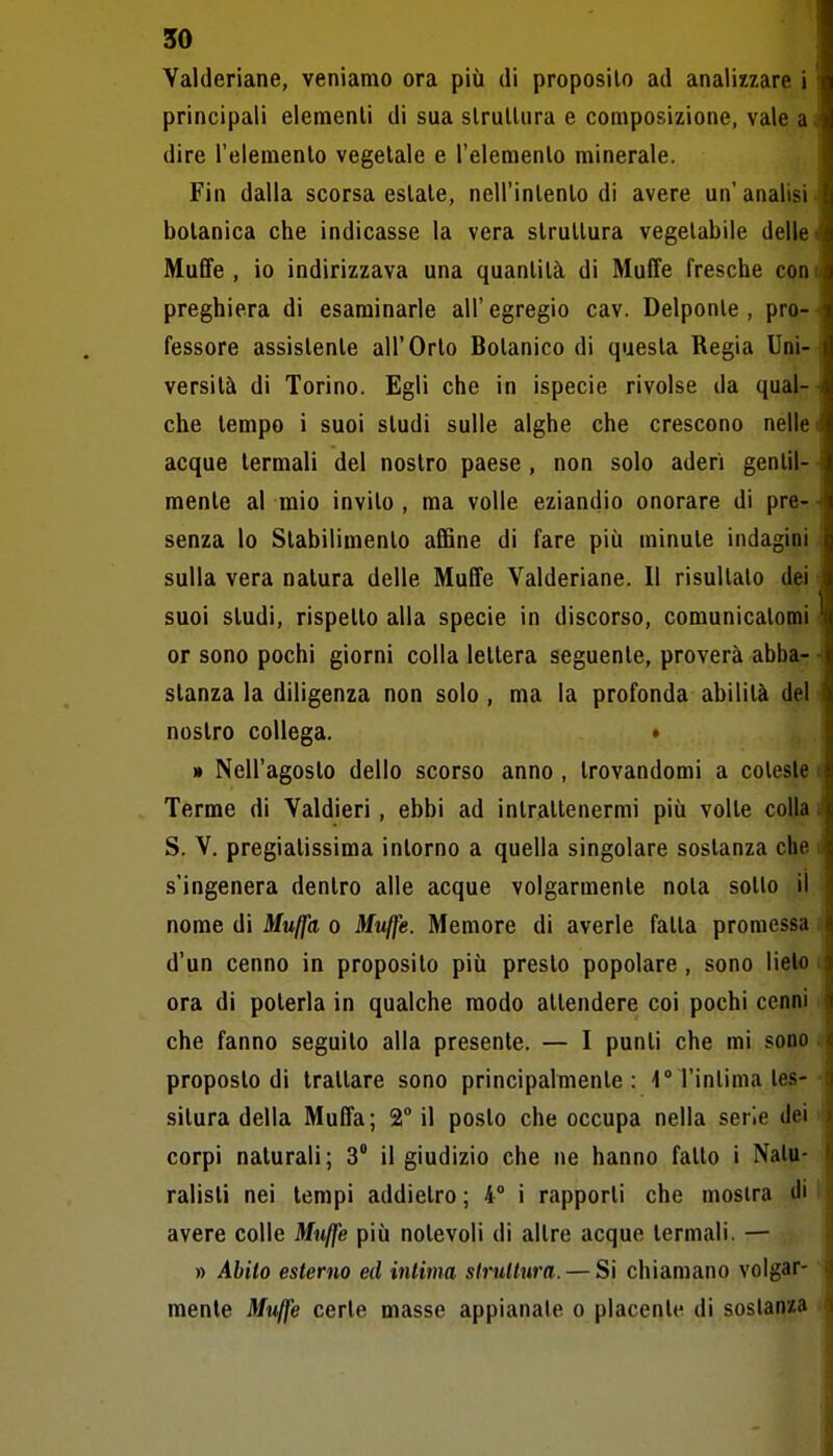 Valderiane, veniamo ora più di proposilo ad analizzare i principali elemenli di sua slrulUira e composizione, vale a dire l'elemento vegetale e l'elemento minerale. Fin dalla scorsa estate, nell'intento di avere un'analisi botanica che indicasse la vera struttura vegetabile delle Muffe , io indirizzava una quantità di Muffe fresche con preghiera di esaminarle all' egregio cav. Delponle , pro- fessore assistente all'Orto Botanico di questa Regia Uni- versità di Torino. Egli che in ispecie rivolse da qual- che tempo i suoi studi sulle alghe che crescono nelle acque termali del nostro paese , non solo aderì gentil- mente al mio invilo , ma volle eziandio onorare di pre- senza lo Stabilimento affine di fare più minute indagini sulla vera natura delle Muffe Valderiane. Il risultalo dei suoi studi, rispetto alla specie in discorso, comunicatomi or sono pochi giorni colla lettera seguente, proverà abba- stanza la diligenza non solo, ma la profonda abilità del nostro collega. • » Nell'agosto dello scorso anno , trovandomi a coleste Terme di Valdieri, ebbi ad intrattenermi più volle colla S. V. pregiatissima intorno a quella singolare sostanza che s'ingenera dentro alle acque volgarmente nota sotlo il nome di Muffa o Jtfu/fe. Memore di averle fatta promessa d'un cenno in proposito più presto popolare, sono lieto ora di poterla in qualche modo attendere coi pochi cenni che fanno seguito alla presente. — I punti che mi sono proposto di trattare sono principalmente: 4° l'intima tes- situra della Muffa; 2° il posto che occupa nella serie dei corpi naturali; 3° il giudizio che ne hanno fallo i Natu- ralisti nei tempi addietro ; 4° i rapporti che mostra di avere colle Muffe più notevoli di altre acque termali. — » Abito esterno ed intima strullura. — Si chiamano volgar- mente Muffe certe masse appianale o placente di soslanw