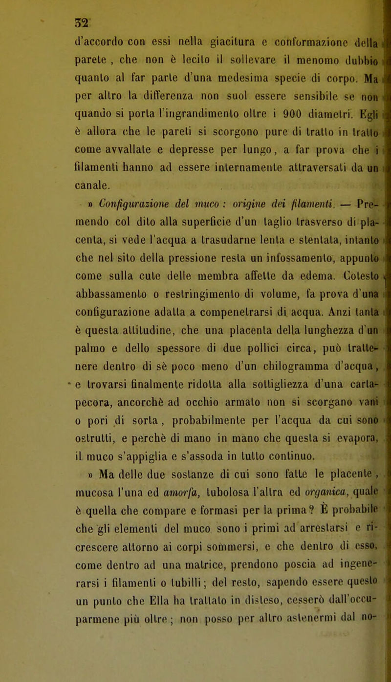 d'accordo con essi nella giacitura e confornria/.ione della parete , che non è lecito il sollevare il menomo dubbio quanto al far parte d'una medesima specie di corpo. Ma per altro la diflerenza non suol essere sensibile se non quando si porta l'ingrandimento oltre i 900 diametri. Egli è allora che le pareli si scorgono pure di tratto in Iratlo come avvallate e depresse per lungo, a far prova che i filamenti hanno ad essere internamente attraversati da un canale. » Configurazione del muco : origine dei filamenti. — Pre- mendo col dito alla superficie d'un taglio trasverso di pla- centa, si vede l'acqua a trasudarne lenta e stentata, intanto che nel sito della pressione resta un infossamento, appunto come sulla cute delle membra affette da edema. Cotesto abbassamento o restringimento di volume, fa prova d'una configurazione adatta a compenetrarsi di acqua. Anzi tanta è questa attitudine, che una placenta della lunghezza d'un palmo e dello spessore di due pollici circa, può tratte- nere dentro di sè poco meno d'un chilogramma d'acqua, • e trovarsi finalmente ridotta alla sottigliezza d'una carta- pecora, ancorché ad occhio armato non si scorgano vani 0 pori di sorta, probabilmente per l'acqua da cui sono ostruiti, e perchè di mano in mano che questa si evapora, il muco s'appiglia e s'assoda in tutto continuo. » Ma delle due sostanze di cui sono fatte le placente, mucosa l'una ed amorfa, tubolosa l'altra ed organica, quale è quella che compare e formasi per la prima? È probabile che gli elementi del muco sono i primi ad arrestarsi e ri- crescere attorno ai corpi sommersi, e che dentro di osso, come dentro ad una matrice, prendono poscia ad ingene- rarsi i filamenti o tubilli ; del resto, sapendo essere questo un punto che Ella ha trattalo in disteso, cesserò dall'occu- parmene più oltre ; non posso per altro astenermi dal nor