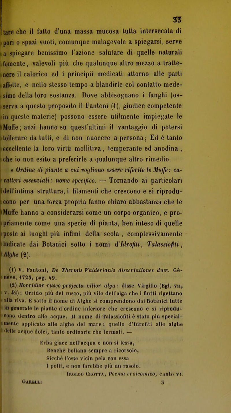 tare che il fallo d'una massa mucosa luUa intersecala di pori 0 spazi vuoti, comunque malagevole a spiegarsi, serve la spiegare benissimo l'azione salutare di quelle naturali fornente, valevoli più che qualunque altro mezzo a tratte- nere il calorico ed i principii medicati atlorno alle parli affette, e nello slesso tempo a blandirle col conlallo mede- \ Simo della loro sostanza. Dove abbisognano i fanghi (os- rserva a questo proposilo il Fantoni (1), giudice competente !in queste materie) possono essere utilmente impiegale le » Muffe; anzi hanno su quest'ultimi il vantaggio di potersi I tollerare da tulli, e di non nuocere a persona; Ed è tanto [ eccellente la loro virtù molliliva, temperante ed anodina , che io non esilo a preferirle a qualunque altro rimedio. » Ordine di piante a cui vogliono essere riferite le Muffe: ca- ratteri essenziali : nenie specifico. — Tornando ai particolari Idell'inlima struttura, i filamenti che crescono e si riprodu- ^cono per una forza propria fanno chiaro abbastanza che le 'Muffe hanno a considerarsi come un corpo organico, e pro- tipriamenle come una specie di pianta, ben inleso di quelle |iposte ai luoghi più infimi della scola , complessivamente jiindicate dai Botanici sollo i nomi d'Idrofiti, Talassiofiti, ^Algìie (2). (1) V. Fantoni, De Thermis Valderianis disserlaliones duce. Oé- inéve, 4725, pag. it9. (2) Horridior rusco projectu vilior alga: disse Virgilio (Egl. vii, V. <2); Orrido più del rusco, più vile dell'alga che i lluUi rigettano I atla riva. E sotto il nome di Alghe si comprendono dai Botanici tutte I In generale le piante d'ordine inferiore ohe crescono e si riprodu~ 'Cono dentro alle acque. Il nome di Talassioflti è stato più special- Imente applicato alle alghe del mare: quello d'Idronii alle alghe I delle acque dolci, tanto ordinarie che termali. — Erba giace nell'acqua e non si lessa. Benché bollano sempre a ricorsoio, Sicché l'oste vicin pela con essa I polli, e non farebbe più un rasoio. Iroi.do Cuotta, Poema eroicomico, canti) vi. GAaSLLl 3