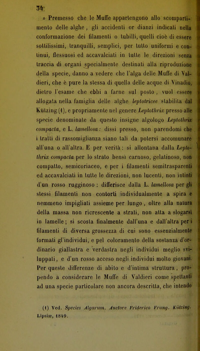 3^^ » Premesso che le Muffe appartengono allo scomparli- raenlo delle alghe, gli accidenli or dianzi indicali nella conformazione dei fìlamenli o lubilli, quelli cioè di essere soUilissimi, tranquilli, semplici, per lutto uniformi e con- tinui, flessuosi ed accavalciati in tutte le direzioni senza traccia di organi ^ecialmenle destinati alla riproduzione della specie, danno a vedere che l'alga delle Muffe di Val- dieri, che è pure la stessa di quella delle acque di Vinadio, dietro l'esame che ebbi a farne sul posto , vuol essere allogata nella famiglia delle alghe leptotricec stabilila dal Kiitzing(l), e propriamente nel genere Leptothrix presso alle specie denominate da questo insigne algologo Leptothrix compacta, e L. lamellosa: dissi presso, non parendomi che i tratti di rassomiglianza siano tali da potersi accomunare all'una o all'altra. E per verità : si allontana dalla Lepto- thrix compacta per lo strato bensì carnoso, gelatinoso, non compatto, semicoriaceo, e per i filamenti semitrasparenti ed accavalciati in tutte le direzioni, non lucenti, non intinti d'un rosso rugginoso : differisce dalla L. lamellosa per gli stessi filamenti non contorli individualmente a spira e nemmeno impigliali assieme per lungo, oltre alla natura della massa non ricrescente a strati, non atta a slogarsi in lamelle ; si scosta finalmente dall'una e dall'altra per i filamenti di diversa grossezza di cui sono essenzialmente formati gl'individui, e pel coloramento della sostanza d'or- dinario giallastra e verdastra negli individui meglio svi- luppati, e d'un rosso acceso negli individui molto giovani. Per queste differenze di abito e d'intima strullura , pro- pendo a considerare le Muffe di Valdieri come spettanti ad una specie particolare non ancora descritta, che intendo (1) Ved. Species Algarum, iiuclore Friderico Frang. Kiilzing. Lipsice, 1849.