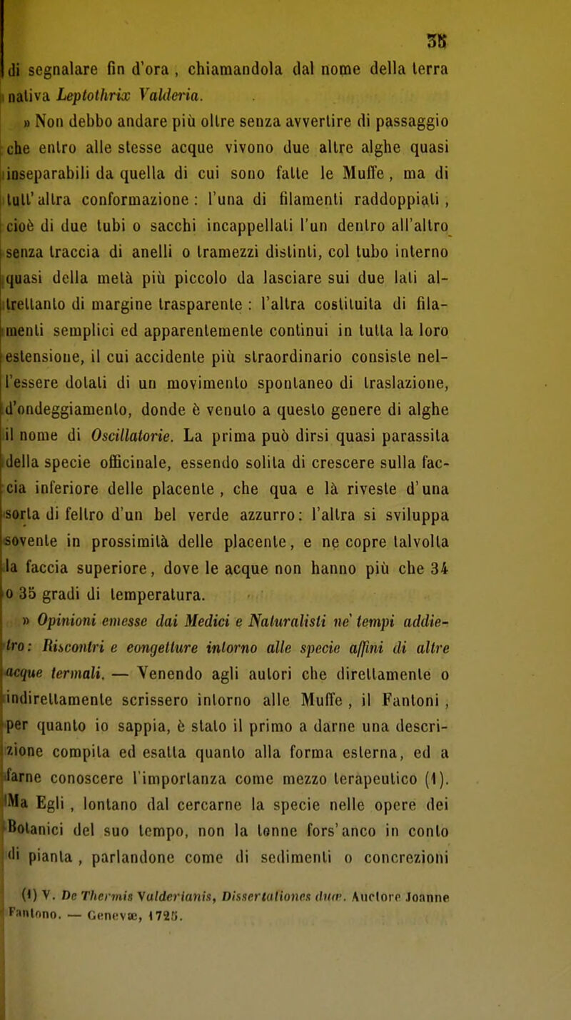 5K (li segnalare fin d'ora , chiamandola dal nome della terra il nativa Leptothrix Vaklma. » Non debbo andare più oltre senza avvertire di passaggio ^ che entro alle stesse acque vivono due altre alghe quasi iiinseparabili da quella di cui sono fatte le Muffe, ma di tutt'altra conformazione: l'una di filamenti raddoppiati, I cioè di due tubi o sacchi incappellati l'un dentro all'altro senza traccia di anelli o tramezzi distinti, col tubo interno jquasi della metà più piccolo da lasciare sui due lati al- ilrellanlo di margine trasparente : l'altra costituita di fila- imenti semplici ed apparentemente continui in tutta la loro estensione, il cui accidente più straordinario consiste nel- l'essere dotali di un movimento spontaneo di traslazione, d'ondeggiamento, donde è venuto a questo genere di alghe il nome di Oscillatorie. La prima può dirsi quasi parassita ideila specie officinale, essendo solita di crescere sulla fac- cia inferiore delle placente, che qua e là riveste d'una sorta di feltro d'un bel verde azzurro: l'altra si sviluppa sovente in prossimità delle placente, e ne copre talvolta Ja faccia superiore, dove le acque non hanno più che 34 0 35 gradi di temperatura. » Opinioni emesse dai Medici e Naluralisli ne tempi addie- 'tro: Riscontri e congetture intorno alle specie affini di altre -acque termali. — Venendo agli autori che direttamente o [indirettamente scrissero intorno alle Muffe , il Puntoni , fer quanto io sappia, è stalo il primo a darne una descri- zione compita ed esalta quanto alla forma esterna, ed a ifarne conoscere l'importanza come mezzo terapeutico (1). iMa Egli , lontano dal cercarne la specie nelle opere dei ■Botanici del suo tempo, non la tenne fors'anco in conto pianta , parlandone come di sedimenti o concrezioni 0) V. De Thennis yalderianis, Disscrtalioncs diiiv. AucIoit Jonnne Fantnno. — Genevaj, 1720.