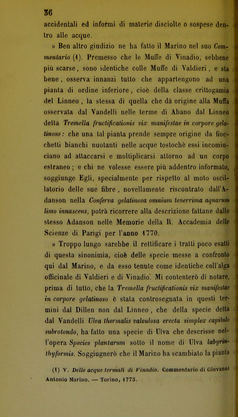 accidentali ed informi di materie disciolle o sospese den- tro alle acque. » Ben altro giudizio ne ha fatto il Marino nel suo Com- mentario [\). Premesso che le Muffe di Vinadio, sehbene più scarse, sono identiche colle Muffe di Valdieri, e sia bene, osserva innanzi tutto che appartengono ad una pianta di ordine inferiore, cioè della classe crittogamia del Linneo , la stessa di quella che dà origine alla Muffa osservata dal Vandelli nelle terme di Abano dal Linneo detta Tremella fructificalionis vix manifestae in corpore gela- tinoso : che una tal pianta prende sempre origine da fioc- chetti bianchi nuotanti nelle acque tostochè essi incomin- ciano ad attaccarsi e moltiplicarsi attorno ad un corpo estraneo ; e chi ne volesse essere più addentro informalo, soggiunge Egli, specialmente per rispetto al moto oscil- latorio delle sue fibre , novellamente riscontralo dall'A- danson nella Conferva gelatinosa omnium tenerrima aquaì-um limo innascens, potrà ricorrere alla descrizione fattane dallo stesso Adanson nelle Memorie della R. Accademia delle Scienze di Parigi per l'anno i770. » Troppo lungo sarebbe il rettificare i tratti poco esatti di questa sinonimia, cioè delle specie messe a confronto qui dal Marino, e da esso tenute come identiche coll'alga officinale di Valdieri e di Vinadio. Mi contenterò di notare, prima di tutto, che la Tremella fructificationis vix manifestae in corpore gelatinoso è stata controsegnata in questi ter- mini dal Dillen non dal Linneo , che della specie della dal Vandelli Ulva thermalis valvulosa erecta simplex capilulo subrotondo, ha fatto una specie di Ulva che descrisse nel- l'opera Species plantantm sotto il nome di Ulva labyrin- Ihyformis. Soggiugnerò che il Marino ha scambiato la pianta (i) V. Delle acque (ermali di Finadio. Commentario di Giovanni Antonio Marino. — Torino, 1775.