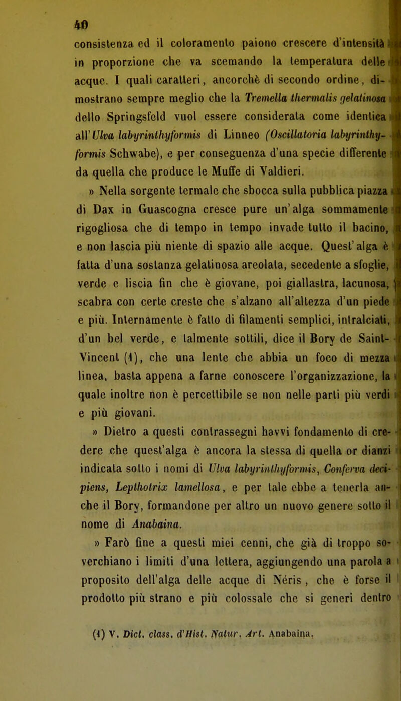 consistenza ed il coloramento paiono crescere d'intensità in proporzione che va scemando la temperatura delle acque. I quali caratteri, ancorché di secondo ordine, di^ mostrano sempre meglio che la Tretnella tkermalis gelatinota dello Springsfeld vuol essere considerata come identica A\YUlva labyrinlhyformis di Linneo (Oscillatoria labyrinthy- formis Schwabe), e per conseguenza d'una specie differente da quella che produce le Muffe di Valdieri. » Nella sorgente termale che sbocca sulla pubblica piazza di Dax in Guascogna cresce pure un'alga sommamente rigogliosa che di tempo in tempo invade tutto il bacino, e non lascia più niente di spazio alle acque. Quest'alga è fatta d'una sostanza gelatinosa areolata, secedente a sfoglie, verde e liscia fin che è giovane, poi giallastra, lacunosa, scabra con certe creste che s'alzano all'altezza d'un piede e più. Inlernamenle è fallo di filamenti semplici, inlralciati, d'un bel verde, e talmente sellili, dice il Bory de Saint-- Vincent (1), che una lente che abbia un foco di mezsa i linea, basta appena a farne conoscere l'organizzazione, lai quale inoltre non è percettibile se non nelle parti più verdi i e più giovani. » Dietro a questi contrassegni havvi fondamento di ere- ■ dere che quest'alga è ancora la stessa di quella or diairei ' indicata sotto i nomi di Ulva labyrinlhyformis, Conferva tkci- piens, Leplliolrix lamellosa, e per tale ebbe a tenerla an- che il Bory, formandone per altro un nuovo genere sollo il ' nome di Anabaina. » Farò fine a questi miei cenni, che già di troppo so- verchiano i limiti d'una lettera, aggiungendo una parola a proposito dell'alga delle acque di Néris , che è forse il i prodotto più strano e più colossale che si generi dentro (4) V. Dici, class. d'Hist. Ffalur. Ari. Anabaina,