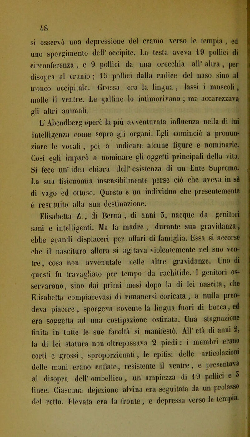 4B si osservò una depressione del cranio verso le tempia , ed uno sporgimenlo dell' occipite. La testa aveva 19 pollici di circonferenza , e 9 pollici da una orecchia all' altra , per disopra al cranio; 13 pollici dalla radice del naso sino al tronco occipitale. Grossa era la lingua , lassi i muscoli, molle il ventre. Le galline lo intimorivano ; ma accarezzava gli altri animali. L'Abendberg operò la più avventurata influenza nella di lui intelligenza come sopra gli organi. Egli cominciò a pjonun- ziare le vocali , poi a indicare alcune figure e nominarle. Così egli imparò a nominare gli oggetti principali della vita. Si fece un' idea chiara dell' esistenza di un Ente Supremo. La sua fisionomia insensibilmente perse ciò che aveva in sè di vago ed ottuso. Questo è un individuo che presentemente è restituito alla sua destinazione. Elisabetta Z., di Berna, di anni 5, nacque da genitori sani e intelligenti. Ma la madre, durante sua gravidanza, ebbe grandi dispiaceri per affari di famiglia. Essa si accorse che il nascituro allora si agitava violentemente nel suo ven- tre, cosa non avvenutale nelle altre gravidanze. Uno di questi fu travaglialo per tempo da rachitide. 1 genitori os- servarono, sino dai primi mesi dopo la di lei nascita, che Elisabetta compiacevasi di rimanersi coricata, a nulla pren- deva piacere , sporgeva sovente la lingua fuori di bocca, ed era soggetta ad una costipazione ostinata. Una stagnazione finita in tutte le sue facoltà si manifestò. AH' età di anni 2, la di lei statura non oltrepassava 2 piedi : i membri erano corti e grossi, sproporzionati, le epifisi delle articolazioni delle mani erano enfiate, resistente il ventre, e presentava al disopra dell' ombcllico , un' ampiezza di 19 pollici e o linee. Ciascuna dejezione alvina era seguitata da un prolasso del retto. Elevata era la fronte, e depressa verso le tempia.