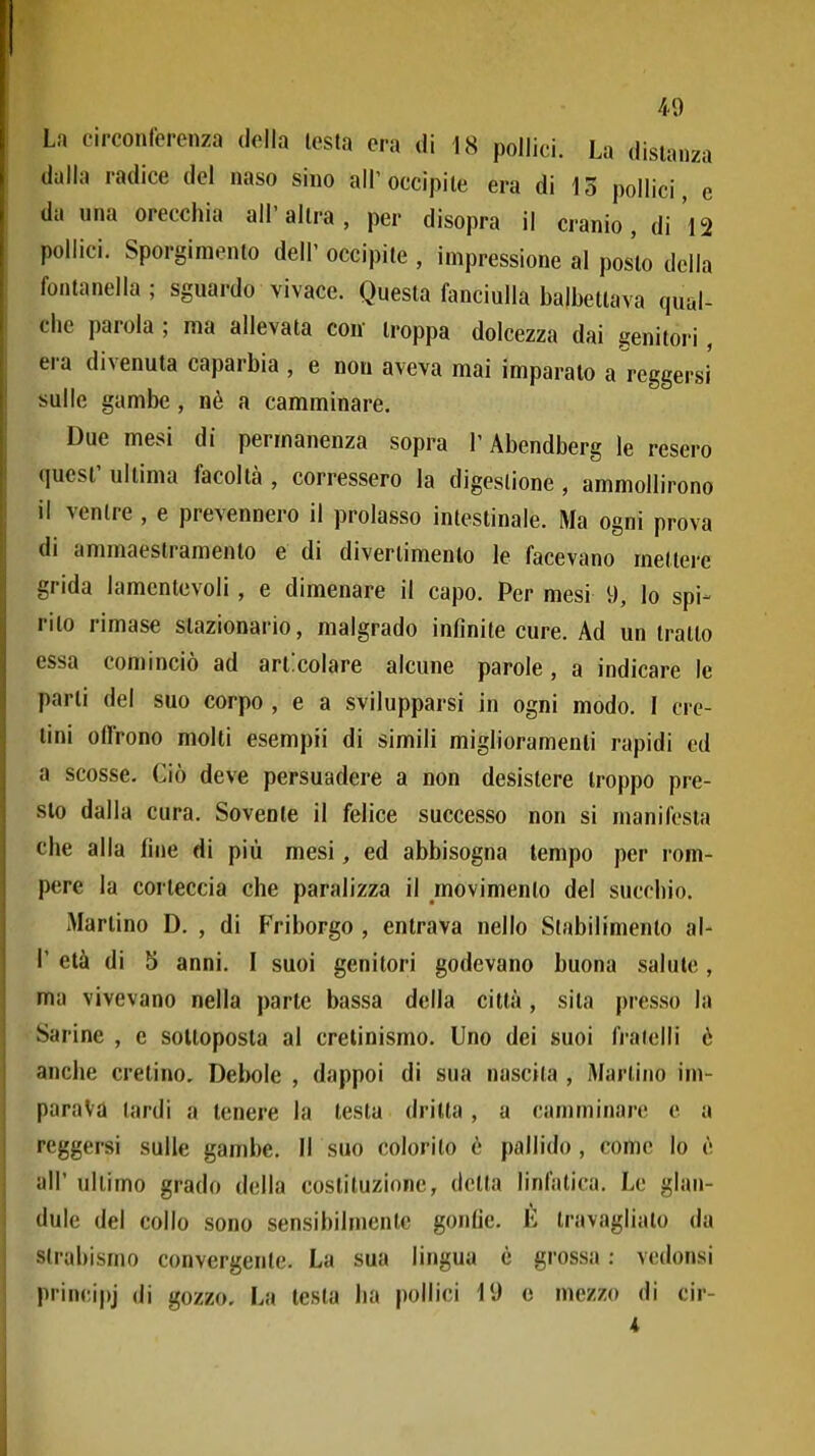 La circonferenza della lesta era di 18 pollici. La disianza dalla radice del naso sino all'occipite era di 13 pollici, e da una orecchia all'altra, per disopra il cranio, di 12 pollici. Sporgimento dell' occipite , impressione al posto della fontanella; sguardo vivace. Questa fanciulla balbettava qual- che parola; ma allevata con troppa dolcezza dai genitori, era divenuta caparbia , e non aveva mai imparato a reggersi sulle gambe, nè a camminare. Due mesi di permanenza sopra l'Abendberg le resero quesl' ultima facoltà , corressero la digestione , ammollirono il ventre , e prevennero il prolasso intestinale. Ma ogni prova di ammaestramento e di divertimento le facevano mettere grida lamentevoli, e dimenare il capo. Per mesi 9, lo spi- rito rimase stazionario, malgrado infinite cure. Ad un tratto essa cominciò ad articolare alcune parole, a indicare le parli del suo corpo , e a svilupparsi in ogni modo. I cre- tini offrono molti esempii di simili miglioramenti rapidi ed a scosse. Ciò deve persuadere a non desistere troppo pre- sto dalla cura. Sovente il felice successo non si manifesta che alla fine di più mesi, ed abbisogna tempo per rom- pere la corteccia che paralizza il movimento del succhio. Martino D. , di Friborgo , entrava nello Stabilimento al- l' età di 5 anni. I suoi genitori godevano buona salute, ma vivevano nella parie bassa della città, sita presso la Sarine , e sottoposta al cretinismo. Uno dei suoi fratelli è anche cretino. Debole , dappoi di sua nascita , Martino im- parava tardi a tenere la testa dritta, a camminare e a reggersi sulle gambe. Il suo colorito è pallido, come lo è all' ultimo grado della costituzione, detta linfatica. Le glan- dule del collo sono sensibilmente gonfie. É travagliato da strabismo convergente. La sua lingua è grossa : vedonsi pi'incipj di gozzo. La testa ha pollici 19 c mezzo di cir-