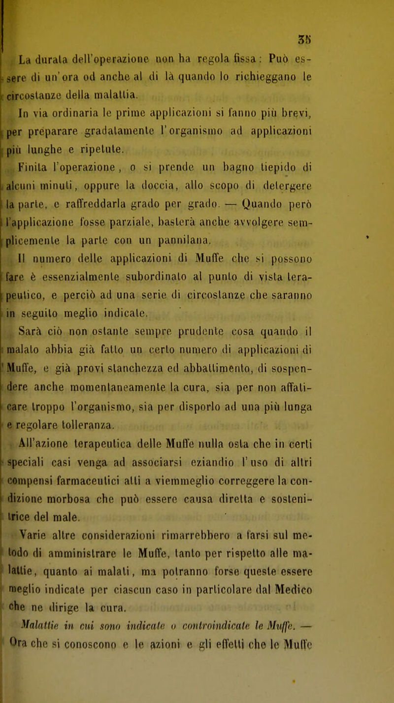 3S La durala dell'operazione non ha regola fissa: Può es- psere di un'ora od anche al di là quando lo richieggano le e circostanze della maialila. In via ordinaria lo prime applicazioni si ianno più brevi, [per preparare gradalauienle l'organismo ad applicazioni [più lunghe e ripetute. Finita l'operazione , o si prende un bagno tiepido di (alcuni minuti, oppure la doccia, allo scopo di detergere la parte, e raffreddarla grado per grado. — Quando però l'applicazione l'osse parziale, basterà anche avvolgere sem- ;plicemenle la parte con un pannilana. Il numero delle applicazioni di Muffe che si possono fare è essenzialmente subordinato al punto di vista lera- peulico, e perciò ad una serie di circostanze che saranno I in seguilo meglio indicale. Sarà ciò non ostante sempre prudente cosa quando il I malato abbia già fatto un certo numero di applicazioni di ' Muffe, e già provi stanchezza ed abbattimento, di sospen- dere anche momentaneamenle la cura, sia per non affati- care troppo l'organismo, sia per disporlo ad una più lunga ■ e regolare tolleranza. All'azione terapeutica delle MuO'e nulla osla che in cerli -speciali casi venga ad associarsi eziandio l'uso di altri compensi farmaceutici atti a viemmeglio correggere la con- dizione morbosa che può essere causa diretta e sosteni- trice del male. Varie altre considerazioni rimarrebbero a tarsi sul me- ' lodo di amministrare le Muffe, tanto per rispetto alle ma- i lallie, quanto ai malati, ma potranno forse queste essere j meglio indicate per ciascun caso in particolare dal Medico : che ne dirige la cura. Malattìe in cui sono indicalo o controindicale le Muffe. — Ora che si conoscono e le azioni e gli effetti ohe le Mul?e