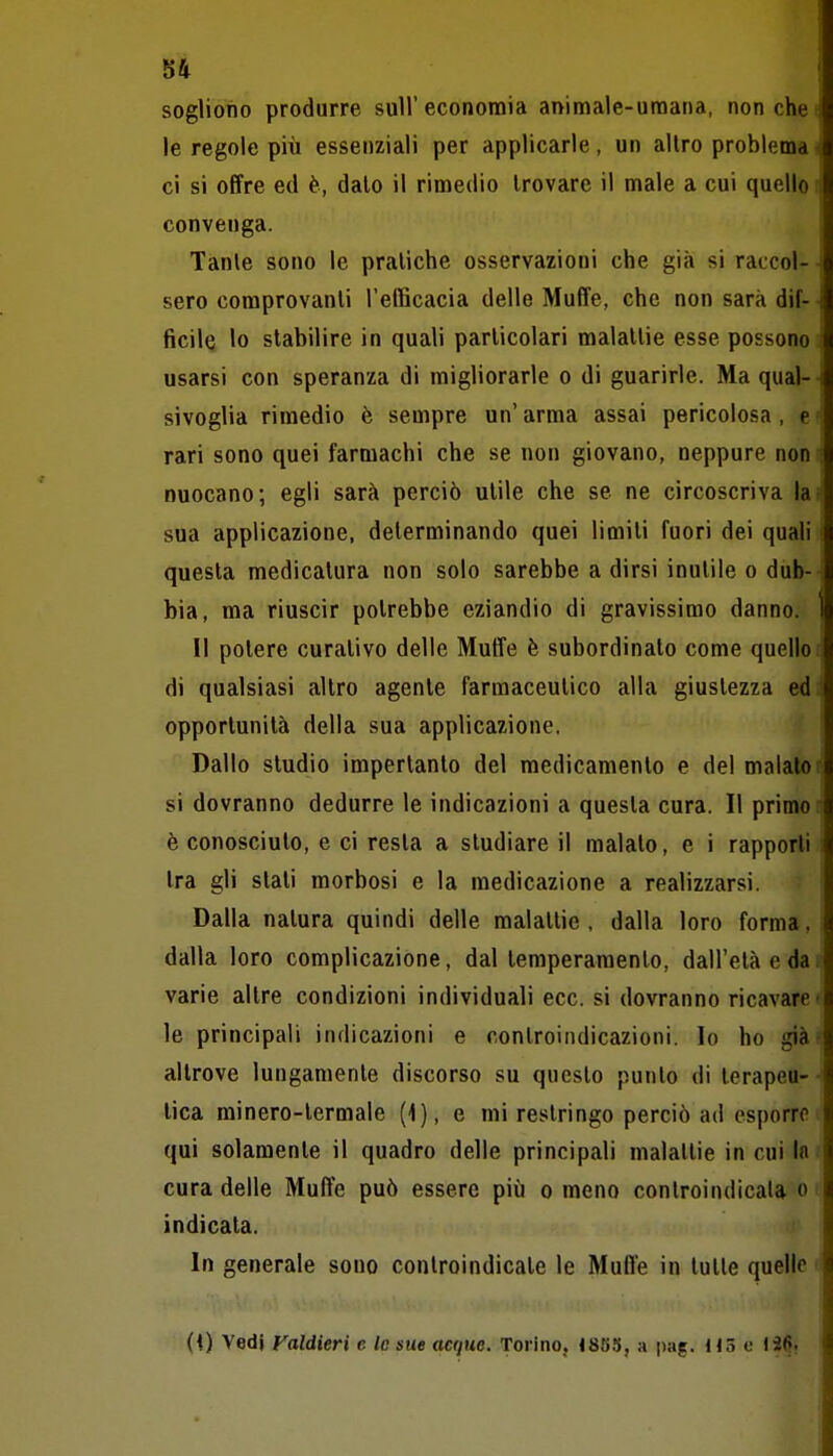 sogliono produrre sull'economia animale-umana, non chet le regole più essenziali per applicarle, un altro problema! ci si offre ed è, dato il rimedio trovare il male a cui quello . convenga. Tante sono le pratiche osservazioni che già si raccol- sero comprovanti l'efficacia delle Muffe, che non sarà dif- ■ ficile lo stabilire in quali particolari malattie esse possono i usarsi con speranza di migliorarle o di guarirle. Ma qual- sivoglia rimedio è sempre un'arma assai pericolosa, e = rari sono quei farmachi che se non giovano, neppure noni nuocano; egli sarà perciò utile che se ne circoscriva lai sua applicazione, determinando quei limili fuori dei quali questa medicatura non solo sarebbe a dirsi inutile o dub- bia, ma riuscir potrebbe eziandio di gravissimo danno, i Il potere curativo delle Muffe è subordinato come quello r di qualsiasi altro agente farmaceutico alla giustezza ed: opportunità della sua applicazione. Dallo studio imperlanto del medicamento e del maialo si dovranno dedurre le indicazioni a questa cura. Il primo i è conosciuto, e ci resta a studiare il malato, e i rapporti Ira gli slati morbosi e la medicazione a realizzarsi. Dalla natura quindi delle malattie , dalla loro forma, dalla loro complicazione, dal temperamento, dall'età e dai| varie altre condizioni individuali ecc. si dovranno ricavare t le principali indicazioni e controindicazioni. Io ho già- altrove lungamente discorso su questo punto di terapeu- ■ lica rainero-termale (<), e mi restringo perciò ad esporrci qui solamente il quadro delle principali malattie in cui In cura delle Muffe può essere più o meno controindicala o indicala. In generale sono controindicale le Muffe in tulle quelle t (0 Vedi Faldieri c le sue acque. Torino. «855, a pag. Hó e li^.