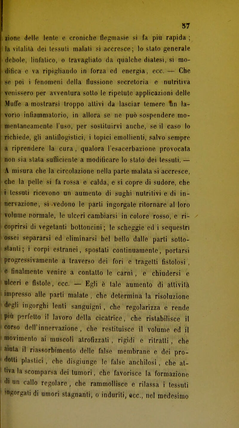 87 . zione delle lente e croniche flegmasie si fa più rapida ; ila vilalilà dei tessuti malati si accresce; lo stato generale debole, linl'atico, o travaglialo da qualche diatesi, si rao- ditica e va ripigliando in forza ed energia, ecc. — Che se poi i fenomeni della flussione secretoria e nutritiva venissero per avventura sotto le ripetute applicazioni delle Muffe a mostrarsi troppo attivi da lasciar temere fin la- vorio infiammatorio, in allora se ne può sospendere mo- mentaneamente l'uso, per sostituirvi anche, se il caso lo richiede, gli antiflogistici, i topici emollienti, salvo sempre a riprendere la cura, qualora l'esacerbazione provocata non sia slata sufficiente a modificare lo stato dei tessuti. — A misura che la circolazione nella parte malata si accresce, • che la pelle si fa rossa e calda, e si copre di sudore, che •i tessuti ricevono un aumento di sughi nutritivi e di in- nervazione, si -vedono le parti ingorgale ritornare al loro volume normale, le ulceri cambiarsi in colore rosso, e ri- ^ ' coprirsi di vegetanti bottoncini; le scbeggie ed i sequestri ' ossei separarsi ed eliminarsi bel bello dalle parti solto- slanti; i corpi estranei, spostati continuamente, portarsi ■ progressivamente a traverso dei fori e tragelli fistolosi , ■ e finalmente venire a conlallo le carni, e chiudersi e ' olceri e fistole, ecc. — Egli è tale aumento di alUvilà 1 impresso alle parli maiale , che determina la risoluzione ' degli ingorghi lenii sanguigni, che regolarizza e rende ipiù perfetto il lavoro della cicatrice, che ristabilisce il 'Corso dell'innervazione, che restituisce il volume ed il movimento ai muscoli atrofizzali , rigidi e ritratti , che aiata il riassorbimento delle false membrane e dei pro- flotti plastici, che disgiunge le false anchilosi, che at- tiva la scomparsa dei tumori, che favorisce la formazione di un callo regolare, che rammollisce e rilassa i tessuti ingorgali di umori stagnanti, o induriti, ecc., nel medesimo