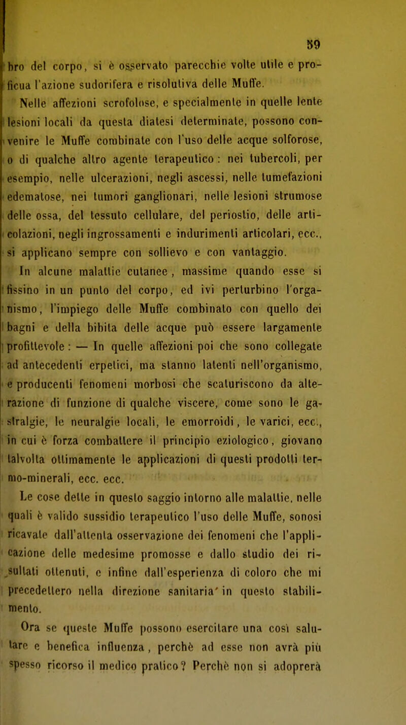 !bro del corpo, si è osservato parecchie volte ulile e pro- ficua l'azione sudorifera e risolutiva delle Muffe. Nelle affezioni scrofolose, e specialmente in quelle lente ! lesioni locali da questa dialesi determinale, possono con- < venire le Muffe combinate con l'uso delle acque solforose, • 0 di qualche altro agente terapeutico : nei tubercoli, per • esempio, nelle ulcerazioni, negli ascessi, nelle tumefazioni edematose, nei tumori ganglionari, nelle lesioni strumose delle ossa, del tessuto cellulare, del periostio, delle arti- I colazioni, negli ingrossamenti e indurimenti articolari, ecc., •si applicano sempre con sollievo e con vantaggio. ' In alcune malattie cutanee , massime quando esse si ! fissino in un punto del corpo, ed ivi perturbino l'orga- I nismo, l'impiego delle Muffe combinato con quello dei I bagni e della bibita delle acque può essere largamente I profittevole : — In quelle affezioni poi che sono collegale . ad antecedenti erpetici, ma stanno latenti nell'organismo, ' e producenti fenomeni morbosi che scaturiscono da alte- I razione di funzione di qualche viscere, come sono le ga- : siralgie, le neuralgie locali, le emorroidi, le varici, ecc., i in cui è forza combattere il principio eziologico, giovano ! talvolta otlimamenle le applicazioni di questi prodotti ter- mo-minerali, ecc. ecc. Le cose dette in questo saggio intorno alle malattie, nelle I quali è valido sussidio terapeutico l'uso delle Muffe, sonosi 1 ricavale dairaltonta osservazione dei fenomeni che l'appli- I cazione delle medesime promosse e dallo studio dei ri- esultati ottenuti, e infine dall'esperienza di coloro che mi preccdeltero nella direzione sanitaria' in questo stabili- mento. Ora se queste Muffe possono esercitare una cosi salu- tare e benefica influenza, perchè ad esse non avrà più spesso ricorso il medico pratico? Pefchè non si adoprerà