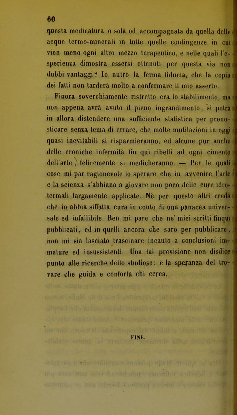 questa medicatura o sola od acconopagnata da quella delle acque termo-minerali in tutte quelle contingenze in cui vien meno ogni altro mezzo terapeutico, e nelle quali l'e- sperienza dimostra essersi ottenuti per questa via nou dubbi vantaggi? Io nutro la ferma fiducia, che la copia dei fatti non tarderà molto a confermare il mio asserto. Finora soverchiamente ristretto era lo stabilimento, ma non appena avrà avuto il pieno ingrandimento, si potrà in allora distendere una sufficiente statistica per prono- sticare senza tema di errare, che molte mutilazioni in oggi quasi inevitabili si risparmieranno, ed alcune pur anche delle croniche infermità fin qui ribelli ad ogni cimento dell'arte ,^ felicemente si medicheranno, — Per le quali cose mi par ragionevole lo sperare che in avvenire l'arie e la scienza s'abbiano a giovare non poco delle cure idro- termali largamente applicate. Nè per questo altri creda che io abbia siffatta cura in conto di una panacea univer- sale ed infallibile. Ben mi pare che ne' miei scritti finqui pubblicali, ed in quelli ancora che sarò per pubblicare, non mi sia lascialo trascinare incauto a conclusioni im- mature ed insussistenti. Una tal previsione non disdice punto alle ricerche dello studioso: èia speranza del tro- vare che guida e conforta chi cerca, FINE.