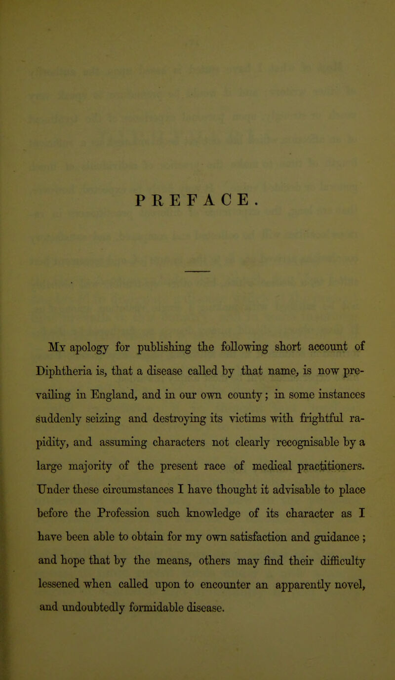 PREFACE. My apology for publishing tlie following short account of Diphtheria is, that a disease called by that name, is now pre- vailing in England, and in our own county; in some instances suddenly seizing and destroying its victims with frightful ra- pidity, and assuming characters not clearly recognisable by a large majority of the present race of medical practitioners. Under these circumstances I have thought it advisable to place before the Profession such knowledge of its character as I have been able to obtain for my own satisfaction and guidance ; and hope that by the means, others may find their difficulty lessened when called upon to encounter an apparently novel, and undoubtedly formidable disease.