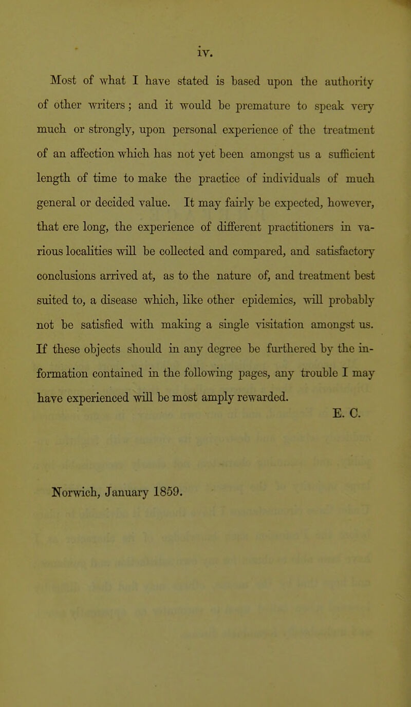 Most of what I have stated is based upon the authority of other -writers ; and it would be premature to speak very- much or strongly, upon personal experience of the treatment of an affection which has not yet been amongst us a sufficient length of time to make the practice of individuals of much general or decided value. It may fairly be expected, however, that ere long, the experience of different practitioners in va- rious localities will be collected and compared, and satisfactory conclusions arrived at, as to the nature of, and treatment best suited to, a disease which, like other epidemics, will probably not be satisfied with making a single visitation amongst us. If these objects should in any degree be furthered by the in- formation contaiaed in the following pages, any trouble I may have experienced will be most amply rewarded. E. C. Norwich, January 1859.