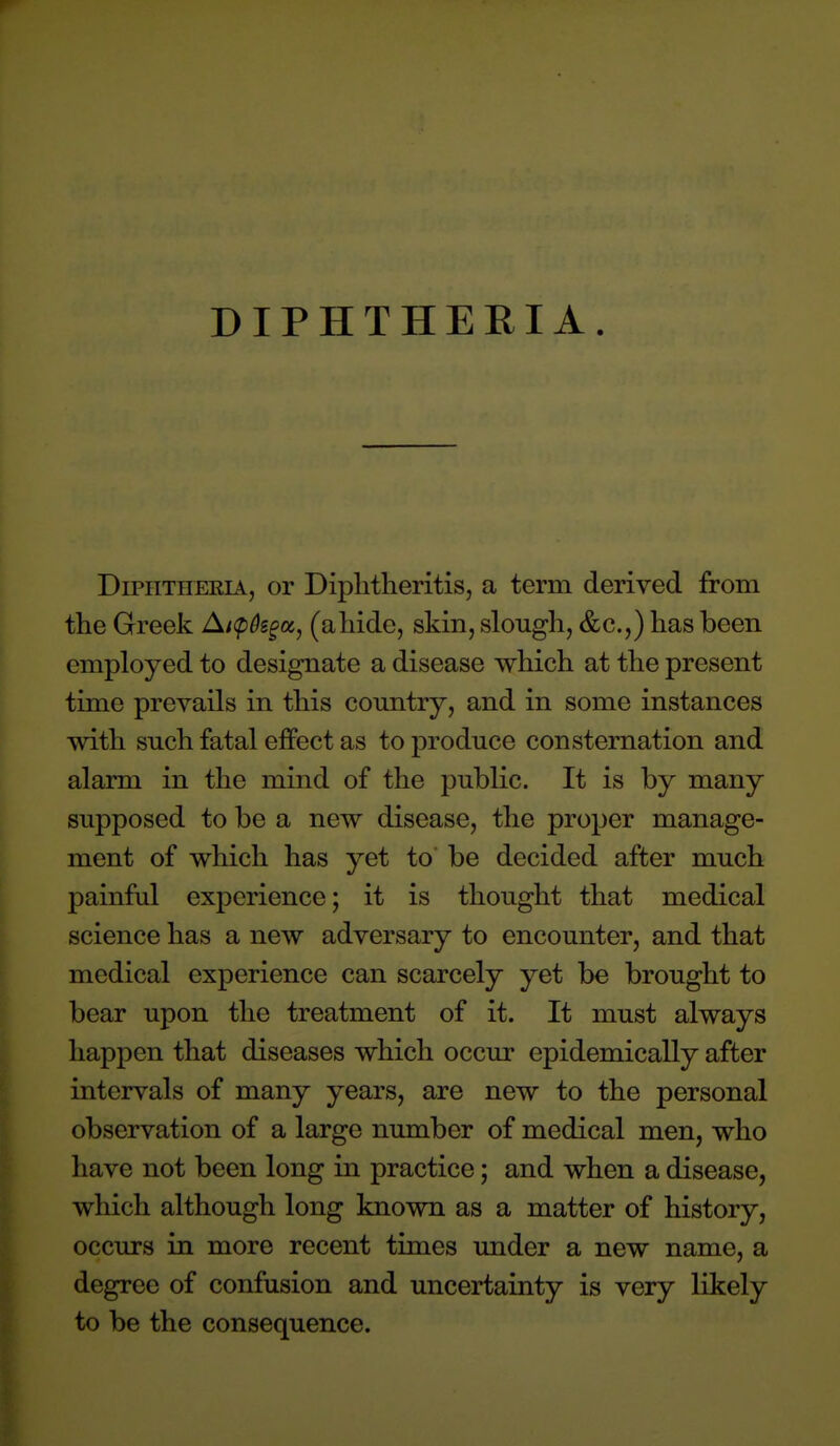 r DIPHTHERIA. DiPiiTHERiA, or Diphtheritis, a term derived from the Greek Ai(pds§a, (aliide, skin, slough, &c.,) has been employed to designate a disease which at the present time prevails in this country, and in some instances with such fatal effect as to produce consternation and alarm in the mind of the public. It is by many supposed to be a new disease, the proper manage- ment of which has yet to be decided after much painful experience; it is thought that medical science has a new adversary to encounter, and that medical experience can scarcely yet be brought to bear upon the treatment of it. It must always happen that diseases which occur epidemically after intervals of many years, are new to the personal observation of a large number of medical men, who I have not been long in practice; and when a disease, which although long known as a matter of history, occurs in more recent times under a new name, a degree of confusion and uncertainty is very likely to be the consequence.