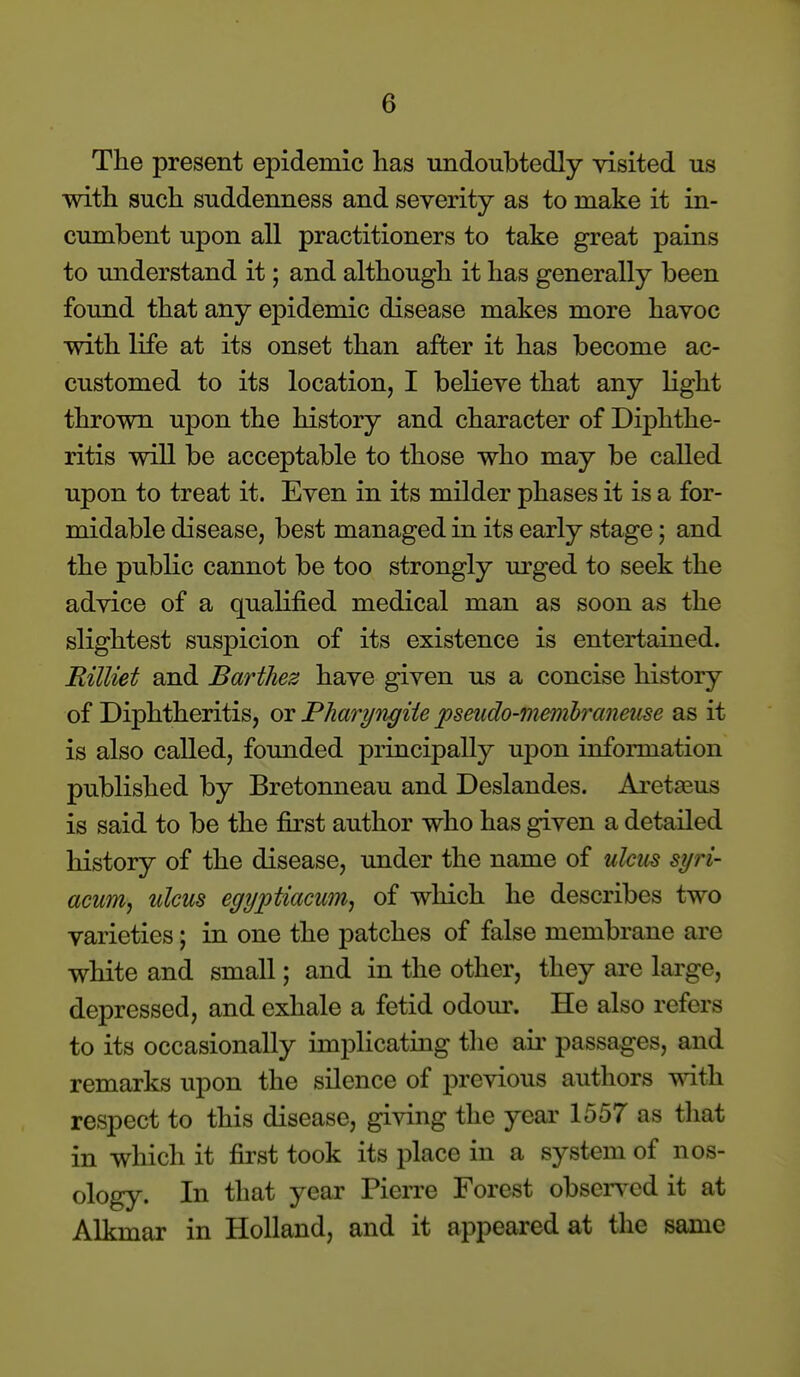 Tlie present epidemic has undoubtedly visited us with such suddenness and severity as to make it in- cumbent upon all practitioners to take great pains to understand it; and although it has generally been found that any epidemic disease makes more havoc with life at its onset than after it has become ac- customed to its location, I believe that any light thrown upon the history and character of Diphthe- ritis will be acceptable to those who may be called upon to treat it. Even in its milder phases it is a for- midable disease, best managed in its early stage; and the public cannot be too strongly m'ged to seek the advice of a quahfied medical man as soon as the slightest suspicion of its existence is entertained. Rilliet and Barthez have given us a concise history of Diphtheritis, or Pharyngiie pseudo-menibmneu^e as it is also called, founded principally uj)on information published by Bretonneau and Deslandes. Aretaeus is said to be the first author who has given a detailed history of the disease, under the name of ulcus syri- acum^ ulcus egyptiacunij of which he describes two varieties; in one the patches of false membrane are white and small; and in the other, they are large, depressed, and exhale a fetid odom\ He also refers to its occasionally imi^licating tlie aii- passages, and remarks upon the silence of previous authors with respect to this disease, giving the year 1557 as that in which it first took its place in a system of nos- ology. In that year PieiTe Forest observed it at Alkmar in Holland, and it appeared at the same