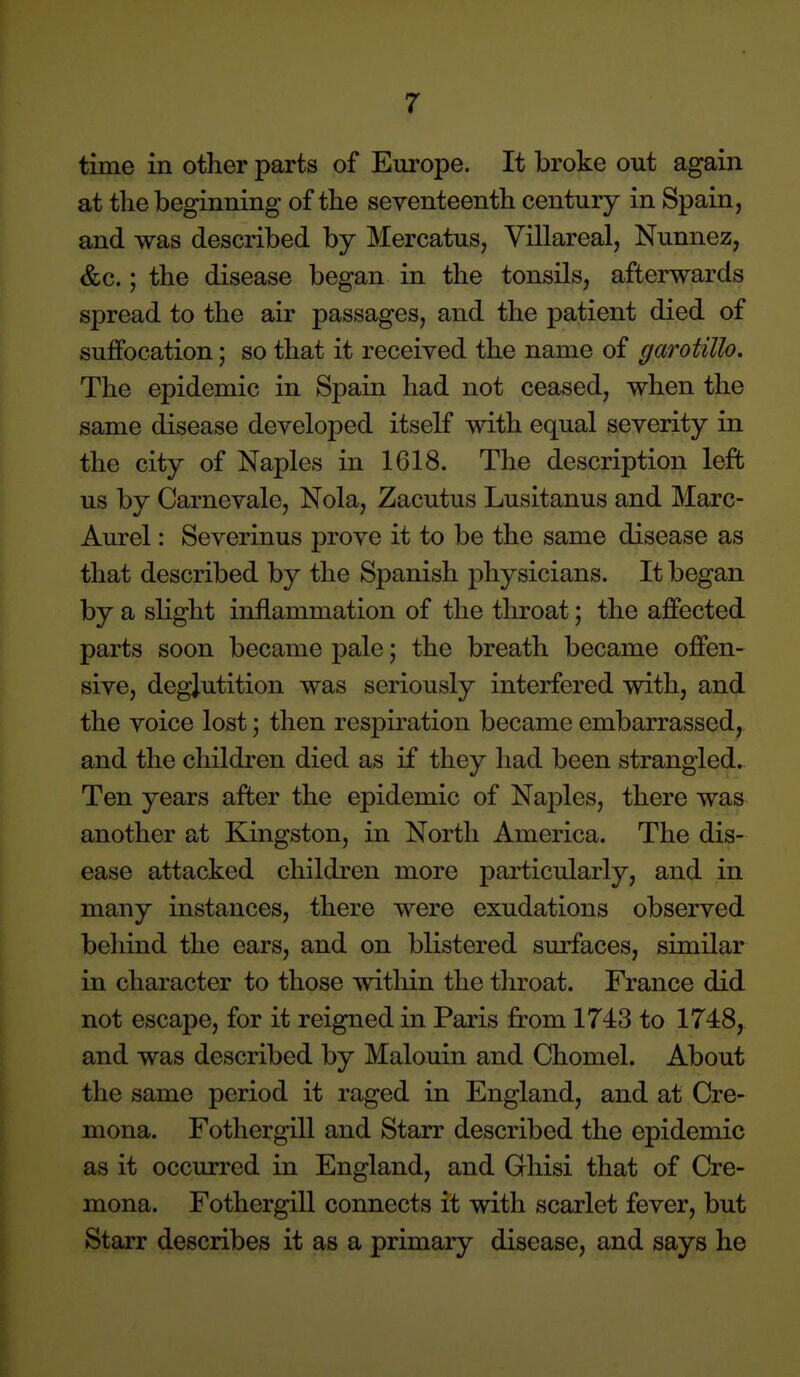 time in other parts of Europe. It broke out again at the beginning of the seventeenth century in Spain, and was described by Mercatus, Villareal, Nunnez, &c.; the disease began in the tonsils, afterwards spread to the air passages, and the patient died of suffocation j so that it received the name of garotillo. The epidemic in Spain had not ceased, when the same disease developed itself with equal severity in the city of Naples in 1618. The description left us by Carnevale, Nola, Zacutus Lusitanus and Marc- Aurel: Severinus prove it to be the same disease as that described by the Spanish physicians. It began by a sHght inflammation of the throat; the affected parts soon became pale; the breath became offen- sive, deglutition was seriously interfered with, and the voice lost; then respiration became embarrassed, and the children died as if they had been strangled. Ten years after the epidemic of Naples, there was another at Kingston, in North America. The dis- ease attacked children more particularly, and in many instances, there were exudations observed behind the ears, and on blistered surfaces, similar in character to those witliin the throat. France did not escape, for it reigned in Paris from 1743 to 1748, and was described by Malouin and Chomel. About the same period it raged in England, and at Cre- mona. Fothergill and Starr described the epidemic as it occurred in England, and Ghisi that of Cre- mona. Fothergill connects it with scarlet fever, but Starr describes it as a primary disease, and says he