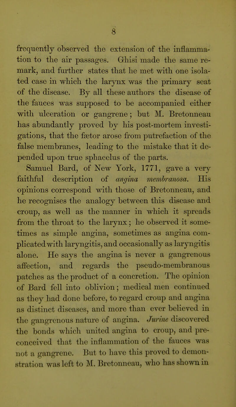 frequently observed the extension of the inflamma- tion to the air passages. Grhisi made the same re- mark, and fm'ther states that he met with one isola- ted case in which the larynx was the primary seat of the disease. By all these authors the disease of the fauces was supposed to be accompanied either with ulceration or gangrene; but M. Bretonneau has abundantly proved by his post-mortem investi- gations, that the fsetor arose from putrefaction of the false membranes, leading to the mistake that it de- pended upon true sphacelus of the parts. Samuel Bard, of New York, 1771, gave a very faithful description of angina memh^anosa. His opinions correspond with those of Bretonneau, and he recognises the analogy between this disease and croup, as well as the manner in which it sjoreads from the throat to the larynx; he observed it some- times as simple angina, sometimes as angina com- plicated with laryngitis, and occasionally as laryngitis alone. He says the angina is never a gangrenous affection, and regards the pseudo-membranous patches as the product of a concretion. The opinion of Bard fell into oblivion; medical men continued as they had done before, to regard croup and angina as distinct diseases, and more than ever believed in the gangi'cnous natm-e of angina. Jurine discovered the bonds whicli united angina to croup, and pre- conceived that the inflammation of the fauces was not a gangrene. But to have this proved to demon- stration was left to M. Bretonneau, who has shown in