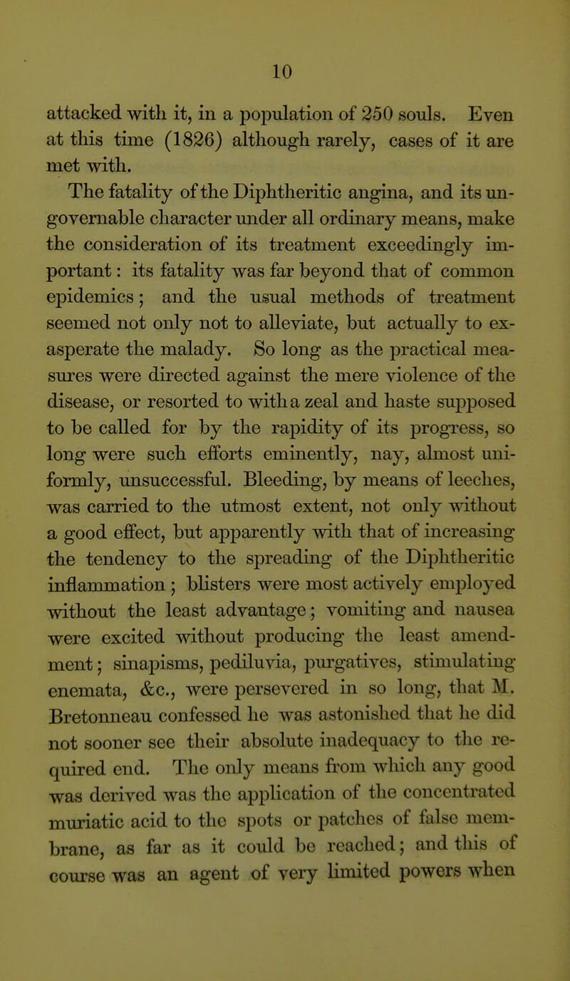 attacked with it, in a population of 250 souls. Even at this time (1826) although rarely, cases of it are met with. The fatality of the Diphtheritic angina, and its un- governable character under all ordinary means, make the consideration of its treatment exceedingly im- portant : its fatality was far beyond that of common epidemics; and the usual methods of treatment seemed not only not to alleviate, but actually to ex- asperate the malady. So long as the practical mea- sures were directed against the mere violence of the disease, or resorted to with a zeal and haste supposed to be called for by the rapidity of its progress, so long were such efforts eminently, nay, almost uni- formly, unsuccessftd. Bleeding, by means of leeches, was carried to the utmost extent, not only without a good effect, but apparently with that of increasing the tendency to the spreading of the Diphtheritic inflammation ; blisters were most actively emploj^ed without the least advantage; vomiting and nausea were excited without producing the least amend- ment ; sinapisms, pediluvia, purgatives, stimulating enemata, &c., were persevered in so long, that M. Bretonneau confessed he was astonished that he did not sooner see their absolute inadequacy to the re- quired end. The only means from which any good was derived was the application of the concentrated muriatic acid to the spots or patches of false mem- brane, as far as it could be reached; and this of course was an agent of very limited powers when