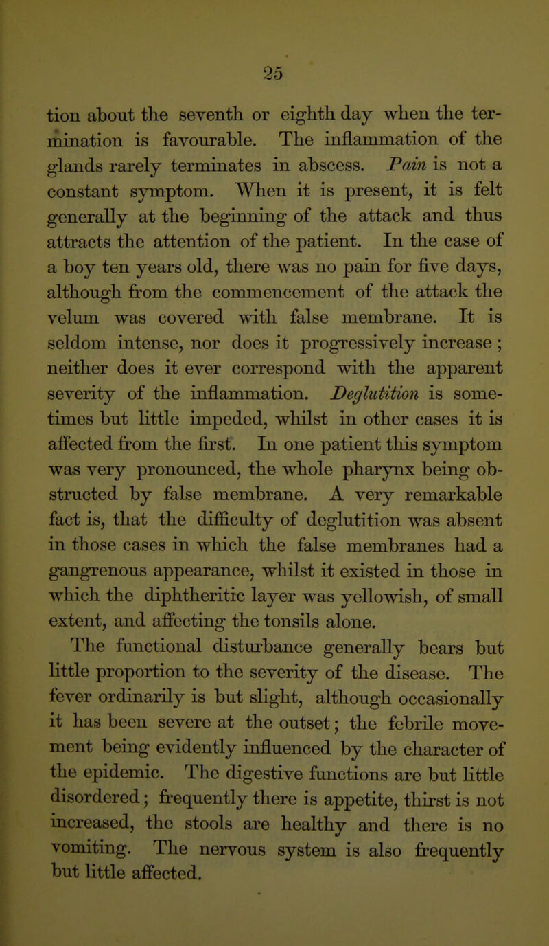 tion about the seventh or eighth day when the ter- mination is favourable. The inflammation of the glands rarely terminates in abscess. Pain is not a constant symptom. When it is present, it is felt generally at the beginning of the attack and thus attracts the attention of the patient. In the case of a boy ten years old, there was no pain for five days, although from the commencement of the attack the velum was covered with false membrane. It is seldom intense, nor does it progressively increase; neither does it ever correspond with the apparent severity of the inflammation. Deglutition is some- times but Kttle impeded, whilst in other cases it is affected from the first. In one patient this symptom was very pronounced, the whole pharynx being ob- structed by false membrane. A very remarkable fact is, that the difficulty of deglutition was absent in those cases in which the false membranes had a gangrenous appearance, whilst it existed in those in which the diphtheritic layer was yellowish, of small extent, and affecting the tonsils alone. The functional disturbance generally bears but little proportion to the severity of the disease. The fever ordinarily is but slight, although occasionally it has been severe at the outset; the febrile move- ment being evidently influenced by the character of the epidemic. The digestive functions are but little disordered; frequently there is appetite, thirst is not increased, the stools are healthy and there is no vomiting. The nervous system is also frequently but little affected.