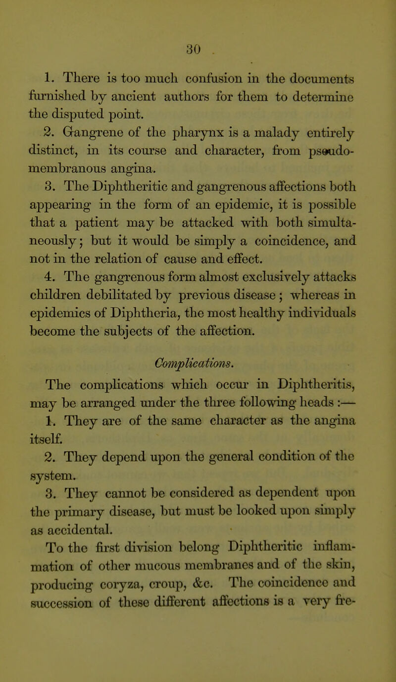 1. There is too much confusion in the documents furnished by ancient authors for them to determine the disputed point. 2. Gangrene of the pharynx is a malady entirely distinct, in its course and character, from pseudo- membranous angina. 3. The Diphtheritic and gangTcnous affections both appearing in the form of an epidemic, it is possible that a patient may be attacked with both simulta- neously ; but it would be simply a coincidence, and not in the relation of cause and effect. 4. The gangrenous form almost exclusively attacks children debilitated by previous disease ; whereas in epidemics of Diphtheria, the most healthy individuals become the subjects of the affection. Complications. The complications which occm- in Diphtheritis, may be arranged under the tln'ee follomng heads :— 1. They are of the same character as the angina itself. 2. They depend upon the general condition of the system. 3. They cannot be considered as dependent uj^on the primary disease, but must be looked upon simply as accidental. To the first division belong Diphtheritic inflam- mation of other mucous membranes and of the skin, producing coryza, croup, &c. The coincidence and succession of these different affections is a very fre-