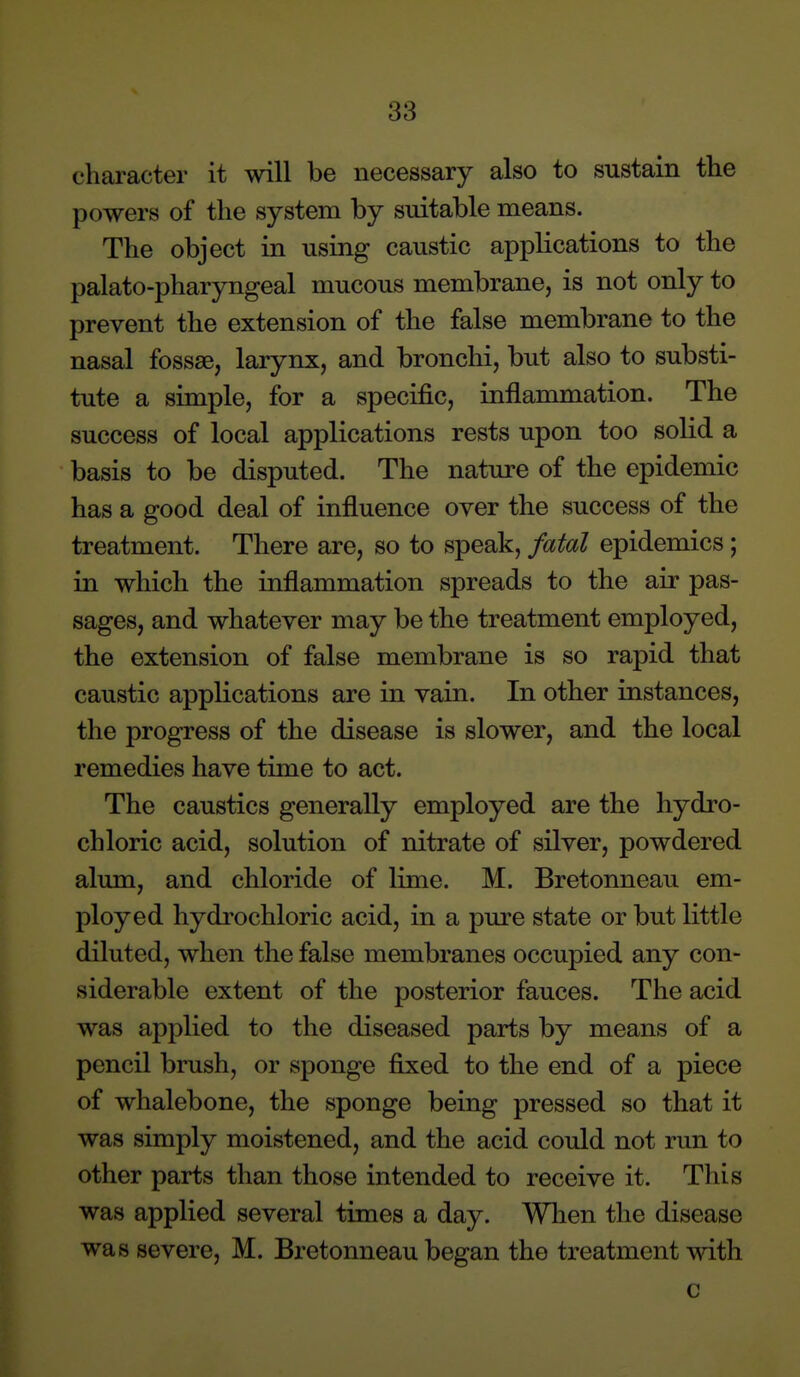 character it will be necessary also to sustain the powers of the system by suitable means. The object in using caustic applications to the palato-pharyngeal mucous membrane, is not only to prevent the extension of the false membrane to the nasal fossae, larynx, and bronchi, but also to substi- tute a simple, for a specific, inflammation. The success of local applications rests upon too solid a basis to be disputed. The nature of the epidemic has a good deal of influence over the success of the treatment. There are, so to speak, fatal epidemics; in which the inflammation spreads to the air pas- sages, and whatever may be the treatment employed, the extension of false membrane is so rapid that caustic applications are in vain. In other instances, the progress of the disease is slower, and the local remedies have time to act. The caustics generally employed are the hydro- chloric acid, solution of nitrate of silver, powdered alum, and chloride of lime. M. Bretonneau em- ployed hydrochloric acid, in a pure state or but little diluted, when the false membranes occupied any con- siderable extent of the posterior fauces. The acid was applied to the diseased parts by means of a pencil brush, or sponge fixed to the end of a piece of whalebone, the sponge being pressed so that it was simply moistened, and the acid could not run to other parts than those intended to receive it. This was applied several times a day. When the disease was severe, M. Bretonneau began the treatment with c