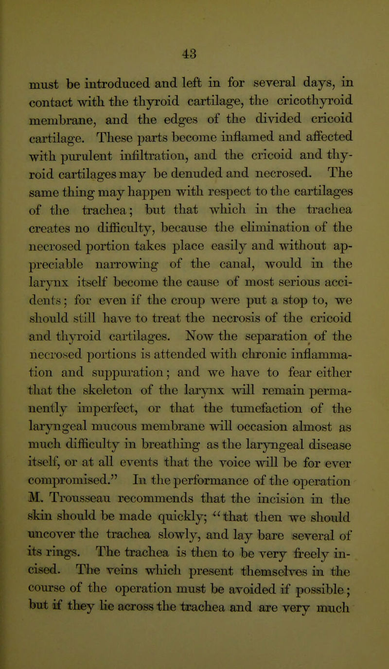 must be introduced and left in for several days, in contact with the thyroid cartilage, the cricothyroid membrane, and the edges of the divided cricoid cartilage. These parts become inflamed and affected with pm-ulent infiltration, and the cricoid and thy- roid cartilages may be denuded and necrosed. The same thing may happen with respect to the cartilages of the trachea; but that Avhich in the trachea creates no difficulty, because the elimination of the necrosed portion takes place easily and without ap- preciable narrowing of the canal, would in the larynx itself become the cause of most serious acci- dents ; for even if the croup were put a stop to, we should still have to treat the necrosis of the cricoid and thyroid cartilages. Now the separation^ of the necrosed portions is attended with chronic inflamma- tion and suppm-ation; and we have to fear either that the skeleton of the larynx will remain perma- nently imperfect, or that the tumefaction of the laryngeal mucous membrane will occasion almost as much difficulty in breathing as the lar3mgeal disease itself, or at all events that the voice will be for ever compromised. In the performance of the operation M. Trousseau recommends that the incision in the skin should be made quickly; that then we should uncover the trachea slowly, and lay bare several of its rings. The trachea is then to be very freely in- cised. The veins which present themselves in the course of the operation must be avoided if possible; but if they lie across the trachea and are very much