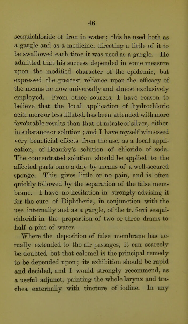 sesquichloride of iron in water; this he used both as a gargle and as a medicine, directing a little of it to be swallowed each time it was used as a gargle. He admitted that his success depended in some measure upon the modified character of the epidemic, but expressed the greatest reliance upon the efficacy of the means he now universally and almost exclusively employed. From other sources, I have reason to believe that the local application of hydrochloric acid, more or less diluted, has been attended with more favourable results than that of nitrate of silver, either in substance or solution ; and I have myself witnessed very beneficial effects j&'om the use, as a local ajDjjli- cation, of Beaufoy's solution of chloride of soda. The concentrated solution should be applied to the affected parts once a day by means of a well-secm'ed sponge. This gives little or no pain, and is often quickly followed by the separation of the false mem- brane. I have no hesitation in strongly advising it for the cure of Diphtheria, in conjunction mth the use internally and as a gargle, of the tr. ferri sesqui- cliloridi in the proportion of two or three di-ams to half a pint of water. Where the deposition of false membrane has ac- tually extended to the air passages, it can scarcely be doubted but that calomel is the principal remedy to be depended upon; its exhibition should be rapid and decided, and I would strongly recommend, as a useful adjunct, painting the whole larynx and tra- chea externally with tincture of iodine. In any