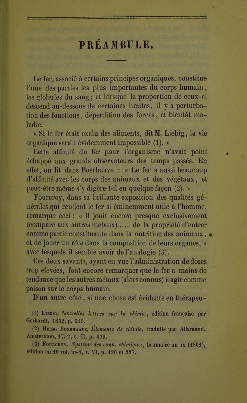 PRÉAMBULE. Le fer, associé à certains principes organiques, constitue l'une des parties les plus importantes du corps humain, les globules du sang; et lorsque la proportion de ceux-ci descend au-dessous de certaines limites, il y a perturba- tion des fonctions, déperdition des forces, et bientôt ma- ladie. « Si le fer était exclu des aliments, dit M, Liebig, la vie organique serait évidemment impossible (1). » Cette affinité du fer pour l'organisme n'avait point échappé aux grands observateurs des temps passés. En effet, on lit dans Boerhaave : « Le fer a aussi beaucoup d'affinité avec les corps des animaux et des végétaux, et peut-être même s'y digère-t-il en quelque façon (2). » Fourcroy, dans sa brillante exposition des qualités gé- nérales qui rendent le fer si éminemment uiile à l'homme, remarque ceci : « 11 jouit encore presque exclusivement (comparé aux autres métaux) de la propriété d'entrer comme partie constituante dans la nutrition des animaux, « et de jouer un rôle dans la composition de leurs organes, » avec lesquels il semble avoir de l'analogie (3), Ces deux savants, ayant en vue l'administration de doses trop élevées, font encore remarquer que le fer a moins de tendance que les autres métaux (alors connus) ù agir comme poison sur le corps humain. D'un autre côté, si une chose est évidente en thérapeu- (1) Liebig, Psouvellcs lettres sur la chimie, édition française par Gerhardt, 1852, p. 215. (2) Herm. Boerhaave, Eléments de chimie, traduits par Allamand. Amsterdam, 1752, t, II, p. 679. (3) Fourcroy, Système des conn. chimiques, l)rumairc an ix [iSOl), édition en 10 vol. in-S, t. VI, p. 120 et 227.