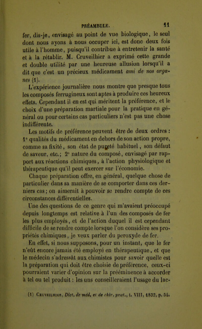 fer, dis-je, envisagé au point de vue biologique, le seul dont nous ayons à nous occuper ici, est donc deux fois utile à l'homme, puisqu'il contribue à entretenir la santé et à la rétablir. M. Cruveilhier a exprimé cette grande et double utilité par une heureuse allusion lorsqu'il a dit que c'est un précieux médicament ami de nos orga- nes (1). L'expérience journalière nous montre que presque tous les composés ferrugineux sont aptes à produire ces heureux etïets. Cependant il en est qui méritent la préférence, et le choix d'une préparation martiale pour la pratique en gé- néral ou pour certains cas particuliers n'est pas une chose indifférente. Les motifs de préférence peuvent être de deux ordres : 1° qualités du médicament en dehors de son action propre, comme sa fixité, son état de pujjeté habituel, son défaut de saveur, etc.; 2 nature du composé, envisagé par rap- port aux réactions chimiques, à l'action physiologique et thérapeutique qu'il peut exercer sur l'économie. Chaque préparation offre, en général, quelque chose de particulier dans sa manière de se comporter dans ces der- niers cas ; on aimerait à pouvoir se rendre compte de ces circonstances différentielles. Une des questions de ce genre qui m'avaient préoccupé depuis longtemps est relative à l'un des composés de fer les plus employés, et de l'action duquel il est cependant difficile de se rendre compte lorsque l'on considère ses pro- priétés chimiques , je veux parler du peroxyde de fer. En effet, si nous supposons, pour un instant, que le fer n'eût encore jamais été employé en thérapeutique, et que le médecin s'adressât aux chimistes pour savoir quelle est la préparation qui doit être choisie de préférence, ceux-ci pourraient varier d'opinion sur la prééminence à accorder à tel ou tel produit : les uns conseilleraient l'usage du lac- Ci) Cblveilhibr, Dict, de mèi, et de cliir, prat., t. VIII, 1832, p. 54.