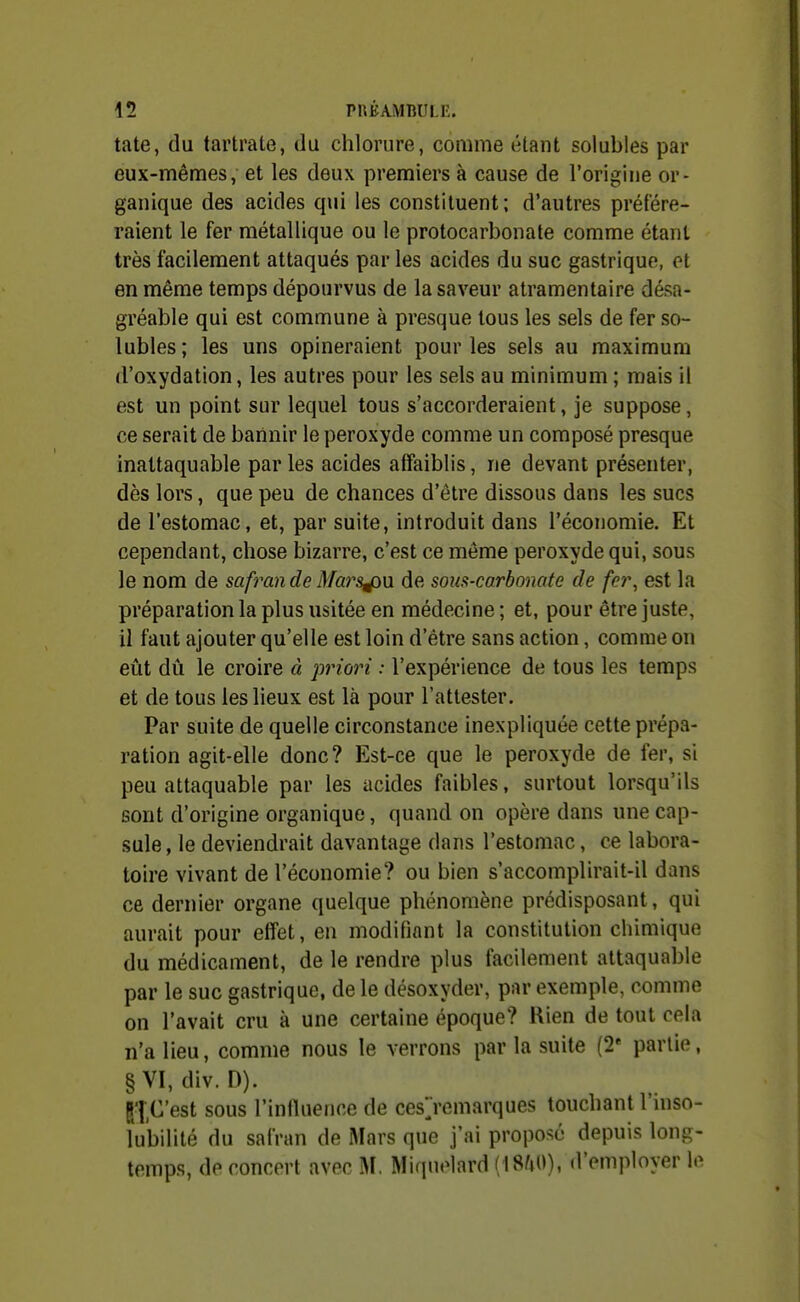 tate, du tartrate, du chlorure, comme étant solubles par eux-mêmes, et les deux premiers à cause de l'origine or- ganique des acides qui les constituent: d'autres préfére- raient le fer métallique ou le protocarbonate comme étant très facilement attaqués par les acides du suc gastrique, et en même temps dépourvus de la saveur atramentaire désa- gréable qui est commune à presque tous les sels de fer so- lubles ; les uns opineraient pour les sels au maximum d'oxydation, les autres pour les sels au minimum ; mais il est un point sur lequel tous s'accorderaient, je suppose, ce serait de bannir le peroxyde comme un composé presque inattaquable par les acides affaiblis, ne devant présenter, dès lors, que peu de chances d'être dissous dans les sucs de l'estomac, et, par suite, introduit dans l'économie. Et cependant, chose bizarre, c'est ce même peroxyde qui, sous le nom de safran de Mars^w. de sous-carbonate de fer, est la préparation la plus usitée en médecine ; et, pour être juste, il faut ajouter qu'elle est loin d'être sans action, comme on eût dû le croire à pinori : l'expérience de tous les temps et de tous les lieux est là pour l'attester. Par suite de quelle circonstance inexpliquée cette prépa- ration agit-elle donc? Est-ce que le peroxyde de fer, si peu attaquable par les acides faibles, surtout lorsqu'ils sont d'origine organique, quand on opère dans une cap- sule , le deviendrait davantage dans l'estomac, ce labora- toire vivant de l'économie? ou bien s'accomplirait-il dans ce dernier organe quelque phénomène prédisposant, qui aurait pour effet, en modifiant la constitution chimique du médicament, de le rendre plus facilement attaquable par le suc gastrique, de le désoxyder, par exemple, comme on l'avait cru à une certaine époque? Rien de tout cela n'a lieu, comme nous le verrons par la suite (2* partie, §VI, div. D). ll.C'est sous l'inlluence de cesjemarques touchant l'inso- lubilité du safran de Mars que j'ai proposé depuis long- temps, de concert avec M, Miquelard (18^0), d'employer le