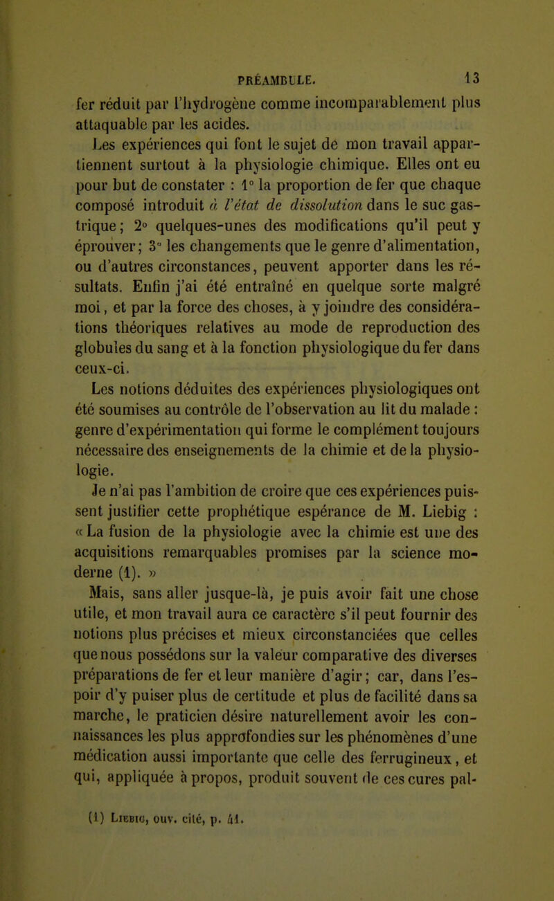 fer réduit par l'iiydrogèue comme incomparablement plus attaquable par les acides. Les expériences qui font le sujet de mon travail appar- tiennent surtout à la physiologie chimique. Elles ont eu pour but de constater : 1° la proportion de fer que chaque composé introduit à Vétat de dissolution dans le suc gas- trique ; 2° quelques-unes des modifications qu'il peut y éprouver; 3 les changements que le genre d'alimentation, ou d'autres circonstances, peuvent apporter dans les ré- sultats. Enlin j'ai été entraîné en quelque sorte malgré moi, et par la force des choses, à y joindre des considéra- tions théoriques relatives au mode de reproduction des globules du sang et à la fonction physiologique du fer dans ceux-ci. Les notions déduites des expériences physiologiques ont été soumises au contrôle de l'observation au lit du malade : genre d'expérimentation qui forme le complément toujours nécessaire des enseignements de la chimie et de la physio- logie. Je n'ai pas l'ambition de croire que ces expériences puis- sent justifier cette prophétique espérance de M. Liebig : « La fusion de la physiologie avec la chimie est une des acquisitions remarquables promises par la science mo- derne (1). » Mais, sans aller jusque-là, je puis avoir fait une chose utile, et mon travail aura ce caractère s'il peut fournir des notions plus précises et mieux circonstanciées que celles que nous possédons sur la valeur comparative des diverses préparations de fer et leur manière d'agir ; car, dans l'es- poir d'y puiser plus de certitude et plus de facilité dans sa marche, le praticien désire naturellement avoir les con- naissances les plus approfondies sur les phénomènes d'une médication aussi importante que celle des ferrugineux, et qui, appliquée à propos, produit souvent de ces cures pal- (1) LiEBic, ouv. cilé, p. 41.
