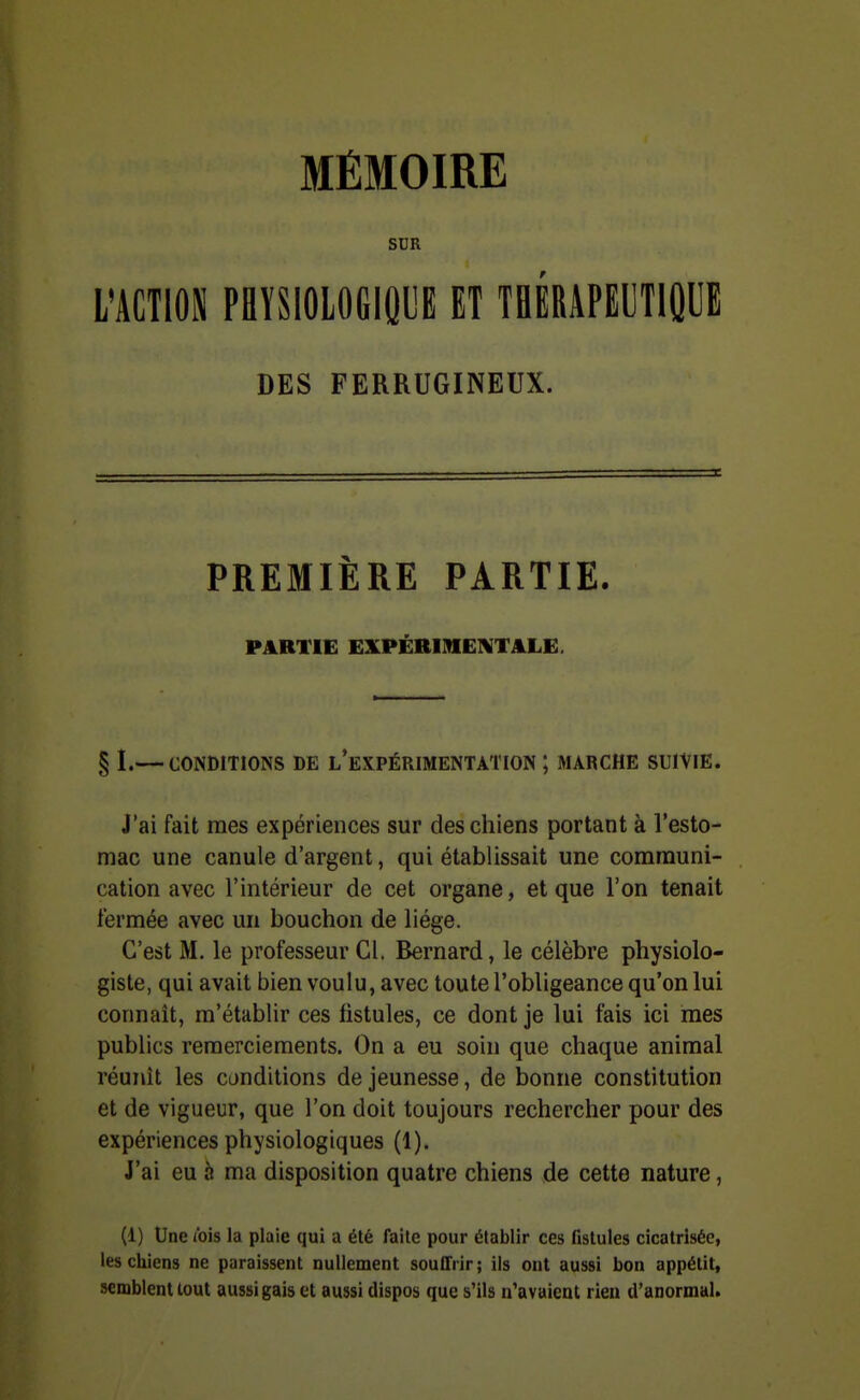 MÉMOIRE SDR L'ACTION PaïSlOLOGlQyE ET TBÉRAPEIJTIÛUE DES FERRUGINEUX. PREMIÈRE PARTIE. PARTIE EXPÉRIMElVTilLLE. § I.— CONDITIONS DE l'eXPÉRIMENTATION ; MARCHE SUIVIE. J'ai fait mes expériences sur des chiens portant à l'esto- mac une canule d'argent, qui établissait une communi- cation avec l'intérieur de cet organe, et que l'on tenait fermée avec un bouchon de liège. C'est M. le professeur Cl. Bernard, le célèbre physiolo- giste, qui avait bien voulu, avec toute l'obligeance qu'on lui connaît, m'établir ces fistules, ce dont je lui fais ici mes publics remerciements. On a eu soin que chaque animal réunît les conditions de jeunesse, de bonne constitution et de vigueur, que l'on doit toujours rechercher pour des expériences physiologiques (1). J'ai eu à ma disposition quatre chiens de cette nature, (1) Une l'ois la plaie qui a été faite pour établir ces fistules cicatrisée, les chiens ne paraissent nullement souffrir ; ils ont aussi bon appétit, semblent tout aussi gais et aussi dispos que s'ils n'avaient rieu d'anormal.