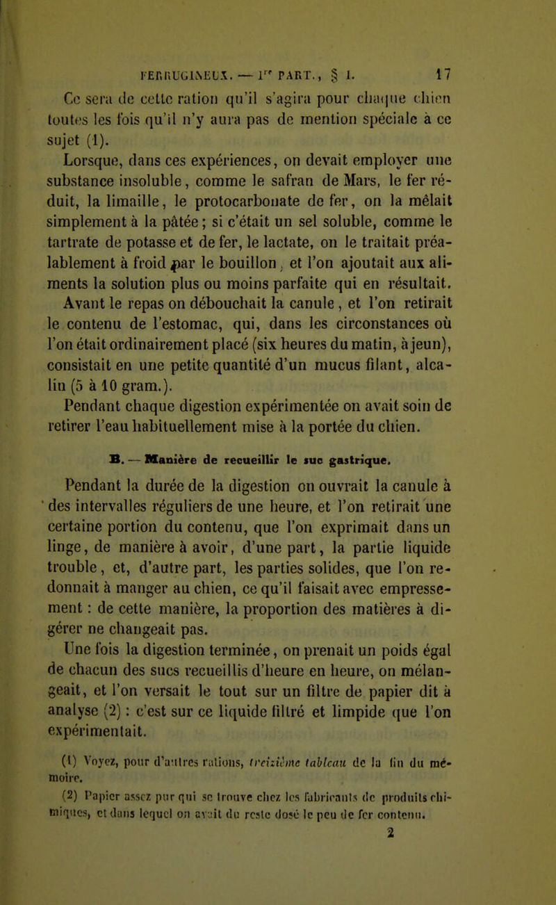 Ce sera de celle ration qu'il s'agira pour cljtKjtie chien toutes les t'ois qu'il n'y aura pas de mention spéciale à ce sujet (1). Lorsque, dans ces expériences, on devait employer une substance insoluble, comme le safran de Mars, le fer ré- duit, la limaille, le protocarbonate de fer, on la mêlait simplement à la pâtée ; si c'était un sel soluble, comme le tarlrate de potasse et de fer, le lactate, on le traitait préa- lablement à froid ^ar le bouillon . et l'on ajoutait aux ali- ments la solution plus ou moins parfaite qui en résultait. Avant le repas on débouchait la canule , et l'on retirait le contenu de l'estomac, qui, dans les circonstances où l'on était ordinairement placé (six heures du matin, à jeun), consistait en une petite quantité d'un mucus filant, alca- lin (5 à 10 grara.). Pendant chaque digestion expérimentée on avait soin de retirer l'eau habituellement mise à la portée du chien. B. — Manière de recueillir le suc gastrique. Pendant la durée de la digestion on ouvrait la canule à des intervalles réguliers de une heure, et l'on retirait une certaine portion du contenu, que l'on exprimait dans un linge, de manière à avoir, d'une part, la partie liquide trouble, et, d'autre part, les parties solides, que l'on re- donnait à manger au chien, ce qu'il faisait avec empresse- ment : de cette manière, la proportion des matières à di- gérer ne changeait pas. Une fois la digestion terminée, on prenait un poids égal de chacun des sucs recueillis d'heure en heure, on mélan- geait, et l'on versait le tout sur un filtre de papier dit à analyse (2) : c'est sur ce liquide filtré et limpide que l'on expérimentait. (1) Voyez, pour d'aulrcs râlions, treizième tableau de la (iii du mé- moire (2) l'apicr assez pur qui se Irniive chez les rabiiennls de piodiiils rlii- miqucs, cl dans Iciucl o;i av;:il du reslc dosé le peu de fer contenu. 2