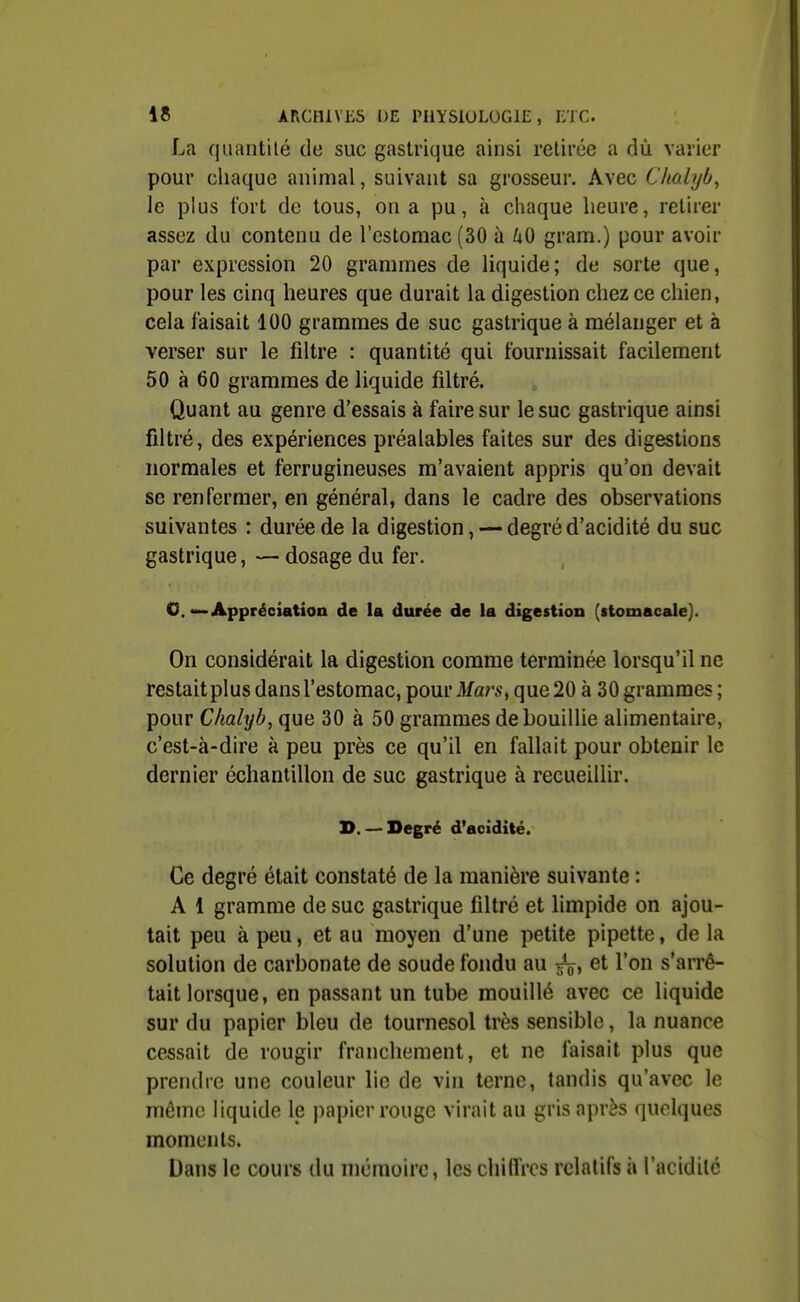 La quantité de suc gastrique ainsi retirée a dù varier pour cliaque animal, suivant sa grosseur. Avec Chalyb, le plus fort de tous, on a pu, à chaque heure, retirer assez du contenu de l'estomac (30 à ^lO gram.) pour avoir par expression 20 grammes de liquide; de sorte que, pour les cinq heures que durait la digestion chez ce chien, cela faisait 100 grammes de suc gastrique à mélanger et à verser sur le filtre : quantité qui fournissait facilement 50 à 60 grammes de liquide filtré. Quant au genre d'essais à faire sur le suc gastrique ainsi filtré, des expériences préalables faites sur des digestions normales et ferrugineuses m'avaient appris qu'on devait se renfermer, en général, dans le cadre des observations suivantes : durée de la digestion, — degré d'acidité du suc gastrique, — dosage du fer. O, Appréciation de la durée de la digestion (stomacale}. On considérait la digestion comme terminée lorsqu'il ne restait plus dans l'estomac, pour Mars, que 20 à 30 grammes ; pour Chalyb, que 30 à 50 grammes de bouillie alimentaire, c'est-à-dire à peu près ce qu'il en fallait pour obtenir le dernier échantillon de suc gastrique à recueillir. D. — Degré d'acidité. Ce degré était constaté de la manière suivante : A 1 gramme de suc gastrique filtré et limpide on ajou- tait peu à peu, et au moyen d'une petite pipette, de la solution de carbonate de soude fondu au ^V» ^t l'on s'arrê- tait lorsque, en passant un tube mouillé avec ce liquide sur du papier bleu de tournesol très sensible, la nuance cessait de rougir franchement, et ne faisait plus que prendre une couleur lie de vin terne, tandis qu'avec le môme liquide le papier rouge virait au gris après quelques moments. Dans le cours du mcmoiro, les chiffres relatifs à l'acidilé